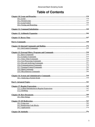 Advanced Bash-Scripting Guide


                                                   Table of Contents
Chapter 10. Loops and Branches..................................................................................................................134
      10.1. Loops..........................................................................................................................................134
      10.2. Nested Loops..............................................................................................................................147
      10.3. Loop Control...............................................................................................................................148
      10.4. Testing and Branching................................................................................................................151

Chapter 11. Command Substitution.............................................................................................................160

Chapter 12. Arithmetic Expansion................................................................................................................166

Chapter 13. Recess Time................................................................................................................................167

Part 4. Commands..........................................................................................................................................168

Chapter 14. Internal Commands and Builtins.............................................................................................176
      14.1. Job Control Commands..............................................................................................................205

Chapter 15. External Filters, Programs and Commands...........................................................................210
      15.1. Basic Commands........................................................................................................................210
      15.2. Complex Commands    ...................................................................................................................215
      15.3. Time / Date Commands..............................................................................................................225
      15.4. Text Processing Commands       ........................................................................................................229
      15.5. File and Archiving Commands...................................................................................................251
      15.6. Communications Commands......................................................................................................270
      15.7. Terminal Control Commands.....................................................................................................284
      15.8. Math Commands.........................................................................................................................285
      15.9. Miscellaneous Commands..........................................................................................................296

Chapter 16. System and Administrative Commands..................................................................................310
      16.1. Analyzing a System Script..........................................................................................................339

Part 5. Advanced Topics
                      .................................................................................................................................341

Chapter 17. Regular Expressions..................................................................................................................343
      17.1. A Brief Introduction to Regular Expressions                    ..............................................................................343
      17.2. Globbing.....................................................................................................................................347

Chapter 18. Here Documents.........................................................................................................................349
      18.1. Here Strings................................................................................................................................359

Chapter 19. I/O Redirection   ...........................................................................................................................363
      19.1. Using exec...................................................................................................................................366
      19.2. Redirecting Code Blocks............................................................................................................369
      19.3. Applications................................................................................................................................374

Chapter 20. Subshells.....................................................................................................................................376




                                                                                                                                                             ii
 