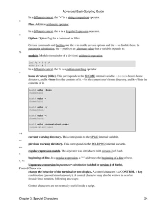 Advanced Bash-Scripting Guide

        In a different context, the "=" is a string comparison operator.
+
        Plus. Addition arithmetic operator.

        In a different context, the + is a Regular Expression operator.
+
        Option. Option flag for a command or filter.

        Certain commands and builtins use the + to enable certain options and the - to disable them. In
        parameter substitution, the + prefixes an alternate value that a variable expands to.
%
        modulo. Modulo (remainder of a division) arithmetic operation.

        let "z = 5 % 3"
        echo $z # 2
        In a different context, the % is a pattern matching operator.
~
        home directory [tilde]. This corresponds to the $HOME internal variable. ~bozo is bozo's home
        directory, and ls ~bozo lists the contents of it. ~/ is the current user's home directory, and ls ~/ lists the
        contents of it.

        bash$ echo ~bozo
        /home/bozo

        bash$ echo ~
        /home/bozo

        bash$ echo ~/
        /home/bozo/

        bash$ echo ~:
        /home/bozo:

        bash$ echo ~nonexistent-user
        ~nonexistent-user

~+
        current working directory. This corresponds to the $PWD internal variable.
~-
        previous working directory. This corresponds to the $OLDPWD internal variable.
=~
        regular expression match. This operator was introduced with version 3 of Bash.
^
        beginning-of-line. In a regular expression, a "^" addresses the beginning of a line of text.
^, ^^
        Uppercase conversion in parameter substitution (added in version 4 of Bash).
Control Characters
        change the behavior of the terminal or text display. A control character is a CONTROL + key
        combination (pressed simultaneously). A control character may also be written in octal or
        hexadecimal notation, following an escape.

        Control characters are not normally useful inside a script.



Chapter 3. Special Characters                                                                                      24
 