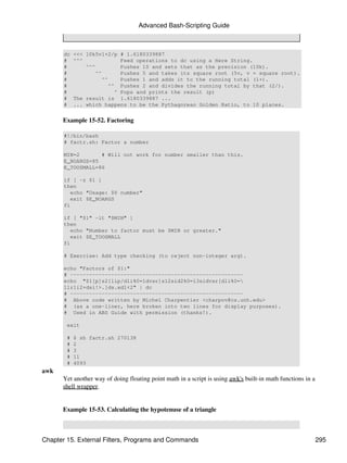 Advanced Bash-Scripting Guide



       dc   <<< 10k5v1+2/p # 1.6180339887
       #    ^^^            Feed operations to dc using a Here String.
       #        ^^^        Pushes 10 and sets that as the precision (10k).
       #           ^^      Pushes 5 and takes its square root (5v, v = square root).
       #             ^^    Pushes 1 and adds it to the running total (1+).
       #               ^^ Pushes 2 and divides the running total by that (2/).
       #                 ^ Pops and prints the result (p)
       #    The result is 1.6180339887 ...
       #    ... which happens to be the Pythagorean Golden Ratio, to 10 places.


      Example 15-52. Factoring

       #!/bin/bash
       # factr.sh: Factor a number

       MIN=2       # Will not work for number smaller than this.
       E_NOARGS=85
       E_TOOSMALL=86

       if [ -z $1 ]
       then
          echo "Usage: $0 number"
          exit $E_NOARGS
       fi

       if [ "$1" -lt "$MIN" ]
       then
          echo "Number to factor must be $MIN or greater."
          exit $E_TOOSMALL
       fi

       # Exercise: Add type checking (to reject non-integer arg).

       echo "Factors of $1:"
       # -------------------------------------------------------
       echo "$1[p]s2[lip/dli%0=1dvsr]s12sid2%0=13sidvsr[dli%0=
       1lrli2+dsi!>.]ds.xd1<2" | dc
       # -------------------------------------------------------
       # Above code written by Michel Charpentier <charpov@cs.unh.edu>
       # (as a one-liner, here broken into two lines for display purposes).
       # Used in ABS Guide with permission (thanks!).

        exit

        #   $ sh factr.sh 270138
        #   2
        #   3
        #   11
        #   4093
awk
      Yet another way of doing floating point math in a script is using awk's built-in math functions in a
      shell wrapper.


      Example 15-53. Calculating the hypotenuse of a triangle



Chapter 15. External Filters, Programs and Commands                                                          295
 
