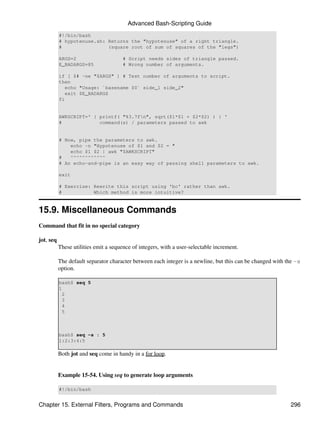 Advanced Bash-Scripting Guide
           #!/bin/bash
           # hypotenuse.sh: Returns the "hypotenuse" of a right triangle.
           #                (square root of sum of squares of the "legs")

           ARGS=2                      # Script needs sides of triangle passed.
           E_BADARGS=85                # Wrong number of arguments.

           if [ $# -ne "$ARGS" ] # Test number of arguments to script.
           then
              echo "Usage: `basename $0` side_1 side_2"
              exit $E_BADARGS
           fi


           AWKSCRIPT=' { printf( "%3.7fn", sqrt($1*$1 + $2*$2) ) } '
           #             command(s) / parameters passed to awk


           # Now, pipe the parameters to awk.
               echo -n "Hypotenuse of $1 and $2 = "
               echo $1 $2 | awk "$AWKSCRIPT"
           #   ^^^^^^^^^^^^
           # An echo-and-pipe is an easy way of passing shell parameters to awk.

           exit

           # Exercise: Rewrite this script using 'bc' rather than awk.
           #           Which method is more intuitive?


15.9. Miscellaneous Commands
Command that fit in no special category

jot, seq
           These utilities emit a sequence of integers, with a user-selectable increment.

           The default separator character between each integer is a newline, but this can be changed with the -s
           option.

           bash$ seq 5
           1
            2
            3
            4
            5



           bash$ seq -s : 5
           1:2:3:4:5

           Both jot and seq come in handy in a for loop.


           Example 15-54. Using seq to generate loop arguments

           #!/bin/bash


Chapter 15. External Filters, Programs and Commands                                                         296
 