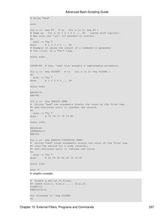 Advanced Bash-Scripting Guide
       # Using "seq"

       echo

       for a in `seq 80` # or     for a in $( seq 80 )
       # Same as    for a in 1 2 3 4 5 ... 80   (saves much typing!).
       # May also use 'jot' (if present on system).
       do
          echo -n "$a "
       done       # 1 2 3 4 5 ... 80
       # Example of using the output of a command to generate
       # the [list] in a "for" loop.

       echo; echo


       COUNT=80   # Yes, 'seq' also accepts a replaceable parameter.

       for a in `seq $COUNT` # or      for a in $( seq $COUNT )
       do
          echo -n "$a "
       done       # 1 2 3 4 5 ... 80

       echo; echo

       BEGIN=75
       END=80

       for a in `seq $BEGIN $END`
       # Giving "seq" two arguments starts the count at the first one,
       #+ and continues until it reaches the second.
       do
          echo -n "$a "
       done       # 75 76 77 78 79 80

       echo; echo

       BEGIN=45
       INTERVAL=5
       END=80

       for a in `seq $BEGIN $INTERVAL $END`
       # Giving "seq" three arguments starts the count at the first one,
       #+ uses the second for a step interval,
       #+ and continues until it reaches the third.
       do
          echo -n "$a "
       done       # 45 50 55 60 65 70 75 80

       echo; echo

       exit 0
      A simpler example:

       # Create a set of 10 files,
       #+ named file.1, file.2 . . . file.10.
       COUNT=10
       PREFIX=file

       for filename in `seq $COUNT`
       do


Chapter 15. External Filters, Programs and Commands                        297
 