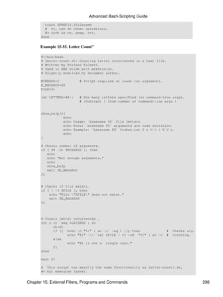 Advanced Bash-Scripting Guide
         touch $PREFIX.$filename
         # Or, can do other operations,
         #+ such as rm, grep, etc.
       done


      Example 15-55. Letter Count"

       #!/bin/bash
       # letter-count.sh: Counting letter occurrences in a text file.
       # Written by Stefano Palmeri.
       # Used in ABS Guide with permission.
       # Slightly modified by document author.

       MINARGS=2          # Script requires at least two arguments.
       E_BADARGS=65
       FILE=$1

       let LETTERS=$#-1   # How many letters specified (as command-line args).
                          # (Subtract 1 from number of command-line args.)


       show_help(){
                  echo
                  echo Usage: `basename $0` file letters
                  echo Note: `basename $0` arguments are case sensitive.
                  echo Example: `basename $0` foobar.txt G n U L i N U x.
                  echo
       }

       # Checks number of arguments.
       if [ $# -lt $MINARGS ]; then
          echo
          echo "Not enough arguments."
          echo
          show_help
          exit $E_BADARGS
       fi


       # Checks if file exists.
       if [ ! -f $FILE ]; then
           echo "File "$FILE" does not exist."
           exit $E_BADARGS
       fi



       # Counts letter occurrences .
       for n in `seq $LETTERS`; do
             shift
             if [[ `echo -n "$1" | wc -c` -eq 1 ]]; then            #   Checks arg.
                    echo "$1" -> `cat $FILE | tr -cd "$1" | wc -c` #   Counting.
             else
                    echo "$1 is not a single char."
             fi
       done

       exit $?

       # This script has exactly the same functionality as letter-count2.sh,
       #+ but executes faster.


Chapter 15. External Filters, Programs and Commands                                   298
 