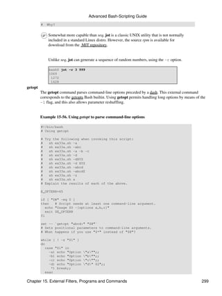 Advanced Bash-Scripting Guide
         #   Why?


             Somewhat more capable than seq, jot is a classic UNIX utility that is not normally
             included in a standard Linux distro. However, the source rpm is available for
             download from the MIT repository.


             Unlike seq, jot can generate a sequence of random numbers, using the -r option.

              bash$ jot -r 3 999
              1069
               1272
               1428
getopt
         The getopt command parses command-line options preceded by a dash. This external command
         corresponds to the getopts Bash builtin. Using getopt permits handling long options by means of the
         -l flag, and this also allows parameter reshuffling.


         Example 15-56. Using getopt to parse command-line options

         #!/bin/bash
         # Using getopt

         # Try the following when invoking this script:
         #   sh ex33a.sh -a
         #   sh ex33a.sh -abc
         #   sh ex33a.sh -a -b -c
         #   sh ex33a.sh -d
         #   sh ex33a.sh -dXYZ
         #   sh ex33a.sh -d XYZ
         #   sh ex33a.sh -abcd
         #   sh ex33a.sh -abcdZ
         #   sh ex33a.sh -z
         #   sh ex33a.sh a
         # Explain the results of each of the above.

         E_OPTERR=65

         if [ "$#" -eq 0 ]
         then   # Script needs at least one command-line argument.
           echo "Usage $0 -[options a,b,c]"
           exit $E_OPTERR
         fi

         set -- `getopt "abcd:" "$@"`
         # Sets positional parameters to command-line arguments.
         # What happens if you use "$*" instead of "$@"?

         while [ ! -z "$1" ]
         do
           case "$1" in
             -a) echo "Option     "a"";;
             -b) echo "Option     "b"";;
             -c) echo "Option     "c"";;
             -d) echo "Option     "d" $2";;
              *) break;;
           esac

Chapter 15. External Filters, Programs and Commands                                                      299
 