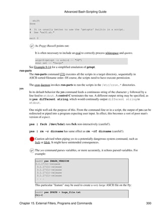 Advanced Bash-Scripting Guide

          shift
        done

        #   It is usually better to use the 'getopts' builtin in a script.
        #   See "ex33.sh."

        exit 0


            As Peggy Russell points out:

            It is often necessary to include an eval to correctly process whitespace and quotes.

             args=$(getopt -o a:bc:d -- "$@")
             eval set -- "$args"
       See Example 9-14 for a simplified emulation of getopt.
run-parts
       The run-parts command [73] executes all the scripts in a target directory, sequentially in
       ASCII-sorted filename order. Of course, the scripts need to have execute permission.

        The cron daemon invokes run-parts to run the scripts in the /etc/cron.* directories.
yes
        In its default behavior the yes command feeds a continuous string of the character y followed by a
        line feed to stdout. A control-C terminates the run. A different output string may be specified, as
        in yes different string, which would continually output different string to
        stdout.

        One might well ask the purpose of this. From the command-line or in a script, the output of yes can be
        redirected or piped into a program expecting user input. In effect, this becomes a sort of poor man's
        version of expect.

        yes | fsck /dev/hda1 runs fsck non-interactively (careful!).

        yes | rm -r dirname has same effect as rm -rf dirname (careful!).

            Caution advised when piping yes to a potentially dangerous system command, such as
            fsck or fdisk. It might have unintended consequences.

            The yes command parses variables, or more accurately, it echoes parsed variables. For
            example:

             bash$ yes $BASH_VERSION
             3.1.17(1)-release
              3.1.17(1)-release
              3.1.17(1)-release
              3.1.17(1)-release
              3.1.17(1)-release
              . . .

            This particular "feature" may be used to create a very large ASCII file on the fly:

             bash$ yes $PATH > huge_file.txt
             Ctl-C


Chapter 15. External Filters, Programs and Commands                                                      300
 