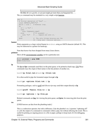 Advanced Bash-Scripting Guide


             Hit Ctl-C very quickly, or you just might get more than you bargained for. . . .
         The yes command may be emulated in a very simple script function.

         yes ()
         { # Trivial emulation of "yes" ...
           local DEFAULT_TEXT="y"
           while [ true ]   # Endless loop.
           do
             if [ -z "$1" ]
             then
               echo "$DEFAULT_TEXT"
             else           # If argument ...
               echo "$1"    # ... expand and echo it.
             fi
           done             # The only things missing are the
         }                  #+ --help and --version options.
banner
         Prints arguments as a large vertical banner to stdout, using an ASCII character (default '#'). This
         may be redirected to a printer for hardcopy.

       Note that banner has been dropped from many Linux distros.
printenv
       Show all the environmental variables set for a particular user.

         bash$ printenv | grep HOME
         HOME=/home/bozo

lp
         The lp and lpr commands send file(s) to the print queue, to be printed as hard copy. [74] These
         commands trace the origin of their names to the line printers of another era.

         bash$ lp file1.txt or bash lp <file1.txt

         It is often useful to pipe the formatted output from pr to lp.

         bash$ pr -options file1.txt | lp

         Formatting packages, such as groff and Ghostscript may send their output directly to lp.

         bash$ groff -Tascii file.tr | lp

         bash$ gs -options | lp file.ps

         Related commands are lpq, for viewing the print queue, and lprm, for removing jobs from the print
         queue.
tee
         [UNIX borrows an idea from the plumbing trade.]

         This is a redirection operator, but with a difference. Like the plumber's tee, it permits "siphoning off"
         to a file the output of a command or commands within a pipe, but without affecting the result. This is
         useful for printing an ongoing process to a file or paper, perhaps to keep track of it for debugging
         purposes.

Chapter 15. External Filters, Programs and Commands                                                            301
 