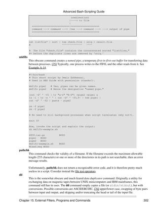 Advanced Bash-Scripting Guide
                                       (redirection)
                                     |----> to file
                                     |
           ==========================|====================
           command ---> command ---> |tee ---> command ---> ---> output of pipe
           ===============================================



         cat listfile* | sort | tee check.file | uniq > result.file
         #                      ^^^^^^^^^^^^^^   ^^^^

         # The file "check.file" contains the concatenated sorted "listfiles,"
         #+ before the duplicate lines are removed by 'uniq.'
mkfifo
         This obscure command creates a named pipe, a temporary first-in-first-out buffer for transferring data
         between processes. [75] Typically, one process writes to the FIFO, and the other reads from it. See
         Example A-14.

         #!/bin/bash
         # This short script by Omair Eshkenazi.
         # Used in ABS Guide with permission (thanks!).

         mkfifo pipe1      # Yes, pipes can be given names.
         mkfifo pipe2      # Hence the designation "named pipe."

         (cut -d' ' -f1 | tr "a-z" "A-Z") >pipe2 <pipe1 &
         ls -l | tr -s ' ' | cut -d' ' -f3,9- | tee pipe1 |
         cut -d' ' -f2 | paste - pipe2

         rm -f pipe1
         rm -f pipe2

         # No need to kill background processes when script terminates (why not?).

         exit $?

         Now, invoke the script and explain the output:
         sh mkfifo-example.sh

         4830.tar.gz               BOZO
         pipe1   BOZO
         pipe2   BOZO
         mkfifo-example.sh         BOZO
         Mixed.msg BOZO
pathchk
       This command checks the validity of a filename. If the filename exceeds the maximum allowable
       length (255 characters) or one or more of the directories in its path is not searchable, then an error
       message results.

         Unfortunately, pathchk does not return a recognizable error code, and it is therefore pretty much
         useless in a script. Consider instead the file test operators.
dd
         This is the somewhat obscure and much feared data duplicator command. Originally a utility for
         exchanging data on magnetic tapes between UNIX minicomputers and IBM mainframes, this
         command still has its uses. The dd command simply copies a file (or stdin/stdout), but with
         conversions. Possible conversions are ASCII/EBCDIC, [76] upper/lower case, swapping of byte pairs
         between input and output, and skipping and/or truncating the head or tail of the input file.

Chapter 15. External Filters, Programs and Commands                                                             302
 