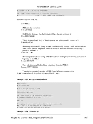 Advanced Bash-Scripting Guide
       # Converting a file to all uppercase:

       dd if=$filename conv=ucase > $filename.uppercase
       #                    lcase   # For lower case conversion


      Some basic options to dd are:

            ◊ if=INFILE

              INFILE is the source file.
            ◊ of=OUTFILE

              OUTFILE is the target file, the file that will have the data written to it.
            ◊ bs=BLOCKSIZE

              This is the size of each block of data being read and written, usually a power of 2.
            ◊ skip=BLOCKS

              How many blocks of data to skip in INFILE before starting to copy. This is useful when the
              INFILE has "garbage" or garbled data in its header or when it is desirable to copy only a
              portion of the INFILE.
            ◊ seek=BLOCKS

              How many blocks of data to skip in OUTFILE before starting to copy, leaving blank data at
              beginning of OUTFILE.
            ◊ count=BLOCKS

              Copy only this many blocks of data, rather than the entire INFILE.
            ◊ conv=CONVERSION

            Type of conversion to be applied to INFILE data before copying operation.
      A dd --help lists all the options this powerful utility takes.


      Example 15-57. A script that copies itself

       #!/bin/bash
       # self-copy.sh

       # This script copies itself.

       file_subscript=copy

       dd if=$0 of=$0.$file_subscript 2>/dev/null
       # Suppress messages from dd:   ^^^^^^^^^^^

       exit $?

       # A program whose only output is its own source code
       #+ is called a "quine" per Willard Quine.
       # Does this script qualify as a quine?


      Example 15-58. Exercising dd


Chapter 15. External Filters, Programs and Commands                                                   303
 