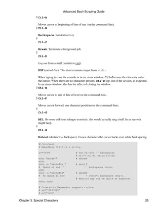 Advanced Bash-Scripting Guide

            ◊ Ctl-A

              Moves cursor to beginning of line of text (on the command-line).
            ◊ Ctl-B

                Backspace (nondestructive).
            ◊
                Ctl-C

                Break. Terminate a foreground job.
            ◊
                Ctl-D

                Log out from a shell (similar to exit).

                EOF (end-of-file). This also terminates input from stdin.

              When typing text on the console or in an xterm window, Ctl-D erases the character under
              the cursor. When there are no characters present, Ctl-D logs out of the session, as expected.
              In an xterm window, this has the effect of closing the window.
            ◊ Ctl-E

              Moves cursor to end of line of text (on the command-line).
            ◊ Ctl-F

                Moves cursor forward one character position (on the command-line).
            ◊
                Ctl-G

                BEL. On some old-time teletype terminals, this would actually ring a bell. In an xterm it
                might beep.
            ◊
                Ctl-H

                Rubout (destructive backspace). Erases characters the cursor backs over while backspacing.

                #!/bin/bash
                # Embedding Ctl-H in a string.

                a="^H^H"                         # Two Ctl-H's -- backspaces
                                                 # ctl-V ctl-H, using vi/vim
                echo "abcdef"                    # abcdef
                echo
                echo -n "abcdef$a "              # abcd f
                # Space at end ^                       ^ Backspaces twice.
                echo
                echo -n "abcdef$a"               # abcdef
                # No space at end                       ^ Doesn't backspace (why?).
                                                 # Results may not be quite as expected.
                echo; echo

                # Constantin Hagemeier suggests trying:
                # a=$'010010'
                # a=$'bb'


Chapter 3. Special Characters                                                                               25
 