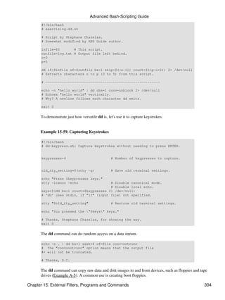 Advanced Bash-Scripting Guide
       #!/bin/bash
       # exercising-dd.sh

       # Script by Stephane Chazelas.
       # Somewhat modified by ABS Guide author.

       infile=$0       # This script.
       outfile=log.txt # Output file left behind.
       n=3
       p=5

       dd if=$infile of=$outfile bs=1 skip=$((n-1)) count=$((p-n+1)) 2> /dev/null
       # Extracts characters n to p (3 to 5) from this script.

       # --------------------------------------------------------

       echo -n "hello world" | dd cbs=1 conv=unblock 2> /dev/null
       # Echoes "hello world" vertically.
       # Why? A newline follows each character dd emits.

       exit 0


      To demonstrate just how versatile dd is, let's use it to capture keystrokes.


      Example 15-59. Capturing Keystrokes

       #!/bin/bash
       # dd-keypress.sh: Capture keystrokes without needing to press ENTER.


       keypresses=4                              # Number of keypresses to capture.


       old_tty_setting=$(stty -g)                # Save old terminal settings.

       echo "Press $keypresses keys."
       stty -icanon -echo                # Disable canonical mode.
                                         # Disable local echo.
       keys=$(dd bs=1 count=$keypresses 2> /dev/null)
       # 'dd' uses stdin, if "if" (input file) not specified.

       stty "$old_tty_setting"                   # Restore old terminal settings.

       echo "You pressed the "$keys" keys."

       # Thanks, Stephane Chazelas, for showing the way.
       exit 0


      The dd command can do random access on a data stream.

       echo -n . | dd bs=1 seek=4 of=file conv=notrunc
       # The "conv=notrunc" option means that the output file
       #+ will not be truncated.

       # Thanks, S.C.


      The dd command can copy raw data and disk images to and from devices, such as floppies and tape
      drives (Example A-5). A common use is creating boot floppies.

Chapter 15. External Filters, Programs and Commands                                                304
 
