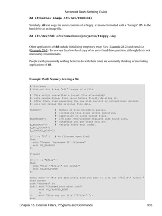 Advanced Bash-Scripting Guide
      dd if=kernel-image of=/dev/fd0H1440

      Similarly, dd can copy the entire contents of a floppy, even one formatted with a "foreign" OS, to the
      hard drive as an image file.

      dd if=/dev/fd0 of=/home/bozo/projects/floppy.img


      Other applications of dd include initializing temporary swap files (Example 28-2) and ramdisks
      (Example 28-3). It can even do a low-level copy of an entire hard drive partition, although this is not
      necessarily recommended.

      People (with presumably nothing better to do with their time) are constantly thinking of interesting
      applications of dd.



      Example 15-60. Securely deleting a file

       #!/bin/bash
       # blot-out.sh: Erase "all" traces of a file.

       #    This script overwrites a target file alternately
       #+   with random bytes, then zeros before finally deleting it.
       #    After that, even examining the raw disk sectors by conventional methods
       #+   will not reveal the original file data.

       PASSES=7            #    Number of file-shredding passes.
                           #    Increasing this slows script execution,
                           #+   especially on large target files.
       BLOCKSIZE=1         #    I/O with /dev/urandom requires unit block size,
                           #+   otherwise you get weird results.
       E_BADARGS=70        #    Various error exit codes.
       E_NOT_FOUND=71
       E_CHANGED_MIND=72

       if [ -z "$1" ]     # No filename specified.
       then
          echo "Usage: `basename $0` filename"
          exit $E_BADARGS
       fi

       file=$1

       if [ ! -e "$file" ]
       then
          echo "File "$file" not found."
          exit $E_NOT_FOUND
       fi

       echo; echo -n "Are you absolutely sure you want to blot out "$file" (y/n)? "
       read answer
       case "$answer" in
       [nN]) echo "Changed your mind, huh?"
             exit $E_CHANGED_MIND
             ;;
       *)    echo "Blotting out file "$file".";;
       esac

Chapter 15. External Filters, Programs and Commands                                                       305
 