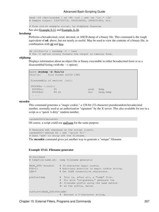 Advanced Bash-Scripting Guide
        head -c4 /dev/urandom | od -N4 -tu4 | sed -ne '1s/.* //p'
        # Sample output: 1324725719, 3918166450, 2989231420, etc.

        # From rnd.sh example script, by Stéphane Chazelas
      See also Example 9-31 and Example A-36.
hexdump
      Performs a hexadecimal, octal, decimal, or ASCII dump of a binary file. This command is the rough
      equivalent of od, above, but not nearly as useful. May be used to view the contents of a binary file, in
      combination with dd and less.

        dd if=/bin/ls | hexdump -C | less
        # The -C option nicely formats the output in tabular form.
objdump
      Displays information about an object file or binary executable in either hexadecimal form or as a
      disassembled listing (with the -d option).

        bash$ objdump -d /bin/ls
        /bin/ls:     file format elf32-i386

         Disassembly of section .init:

         080490bc <.init>:
          80490bc:       55                               push     %ebp
          80490bd:       89 e5                            mov      %esp,%ebp
          . . .

mcookie
      This command generates a "magic cookie," a 128-bit (32-character) pseudorandom hexadecimal
      number, normally used as an authorization "signature" by the X server. This also available for use in a
      script as a "quick 'n dirty" random number.

        random000=$(mcookie)
        Of course, a script could use md5sum for the same purpose.

        # Generate md5 checksum on the script itself.
        random001=`md5sum $0 | awk '{print $1}'`
        # Uses 'awk' to strip off the filename.
        The mcookie command gives yet another way to generate a "unique" filename.


        Example 15-61. Filename generator

        #!/bin/bash
        # tempfile-name.sh:       temp filename generator

        BASE_STR=`mcookie`        # 32-character magic cookie.
        POS=11                    # Arbitrary position in magic cookie string.
        LEN=5                     # Get $LEN consecutive characters.

        prefix=temp               #    This is, after all, a "temp" file.
                                  #    For more "uniqueness," generate the
                                  #+   filename prefix using the same method
                                  #+   as the suffix, below.

        suffix=${BASE_STR:POS:LEN}
                             # Extract a 5-character string,

Chapter 15. External Filters, Programs and Commands                                                       307
 