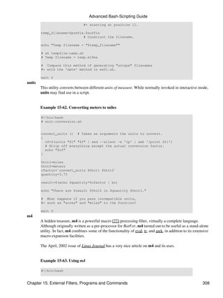 Advanced Bash-Scripting Guide
                                   #+ starting at position 11.

        temp_filename=$prefix.$suffix
                             # Construct the filename.

        echo "Temp filename = "$temp_filename""

        # sh tempfile-name.sh
        # Temp filename = temp.e19ea

        # Compare this method of generating "unique" filenames
        #+ with the 'date' method in ex51.sh.

        exit 0
units
        This utility converts between different units of measure. While normally invoked in interactive mode,
        units may find use in a script.


        Example 15-62. Converting meters to miles

        #!/bin/bash
        # unit-conversion.sh


        convert_units () # Takes as arguments the units to convert.
        {
          cf=$(units "$1" "$2" | sed --silent -e '1p' | awk '{print $2}')
          # Strip off everything except the actual conversion factor.
          echo "$cf"
        }

        Unit1=miles
        Unit2=meters
        cfactor=`convert_units $Unit1 $Unit2`
        quantity=3.73

        result=$(echo $quantity*$cfactor | bc)

        echo "There are $result $Unit2 in $quantity $Unit1."

        # What happens if you pass incompatible units,
        #+ such as "acres" and "miles" to the function?

        exit 0
m4
        A hidden treasure, m4 is a powerful macro [77] processing filter, virtually a complete language.
        Although originally written as a pre-processor for RatFor, m4 turned out to be useful as a stand-alone
        utility. In fact, m4 combines some of the functionality of eval, tr, and awk, in addition to its extensive
        macro expansion facilities.

        The April, 2002 issue of Linux Journal has a very nice article on m4 and its uses.


        Example 15-63. Using m4

        #!/bin/bash


Chapter 15. External Filters, Programs and Commands                                                           308
 
