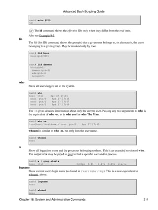 Advanced Bash-Scripting Guide

       bash$ echo $UID
       501


            The id command shows the effective IDs only when they differ from the real ones.
       Also see Example 9-5.
lid
       The lid (list ID) command shows the group(s) that a given user belongs to, or alternately, the users
       belonging to a given group. May be invoked only by root.

       root# lid bozo
        bozo(gid=500)


       root# lid daemon
        bin(gid=1)
         daemon(gid=2)
         adm(gid=4)
         lp(gid=7)

who
       Show all users logged on to the system.

       bash$ who
       bozo tty1          Apr 27 17:45
        bozo pts/0         Apr 27 17:46
        bozo pts/1         Apr 27 17:47
        bozo pts/2         Apr 27 17:49

       The -m gives detailed information about only the current user. Passing any two arguments to who is
       the equivalent of who -m, as in who am i or who The Man.

       bash$ who -m
       localhost.localdomain!bozo         pts/2       Apr 27 17:49

       whoami is similar to who -m, but only lists the user name.

       bash$ whoami
       bozo

w
       Show all logged on users and the processes belonging to them. This is an extended version of who.
       The output of w may be piped to grep to find a specific user and/or process.

       bash$ w | grep startx
       bozo tty1      -                           4:22pm   6:41     4.47s   0.45s   startx
logname
      Show current user's login name (as found in /var/run/utmp). This is a near-equivalent to
      whoami, above.

       bash$ logname
       bozo

       bash$ whoami
       bozo

Chapter 16. System and Administrative Commands                                                            311
 