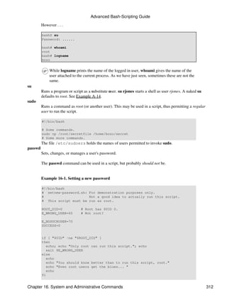Advanced Bash-Scripting Guide

         However . . .

         bash$ su
         Password: ......

         bash# whoami
         root
         bash# logname
         bozo


              While logname prints the name of the logged in user, whoami gives the name of the
              user attached to the current process. As we have just seen, sometimes these are not the
              same.
su
         Runs a program or script as a substitute user. su rjones starts a shell as user rjones. A naked su
         defaults to root. See Example A-14.
sudo
         Runs a command as root (or another user). This may be used in a script, thus permitting a regular
         user to run the script.

         #!/bin/bash

         # Some commands.
         sudo cp /root/secretfile /home/bozo/secret
         # Some more commands.
         The file /etc/sudoers holds the names of users permitted to invoke sudo.
passwd
         Sets, changes, or manages a user's password.

         The passwd command can be used in a script, but probably should not be.


         Example 16-1. Setting a new password

         #!/bin/bash
         # setnew-password.sh: For demonstration purposes only.
         #                     Not a good idea to actually run this script.
         # This script must be run as root.

         ROOT_UID=0              # Root has $UID 0.
         E_WRONG_USER=65         # Not root?

         E_NOSUCHUSER=70
         SUCCESS=0


         if [ "$UID" -ne "$ROOT_UID" ]
         then
            echo; echo "Only root can run this script."; echo
            exit $E_WRONG_USER
         else
            echo
            echo "You should know better than to run this script, root."
            echo "Even root users get the blues... "
            echo
         fi


Chapter 16. System and Administrative Commands                                                                312
 