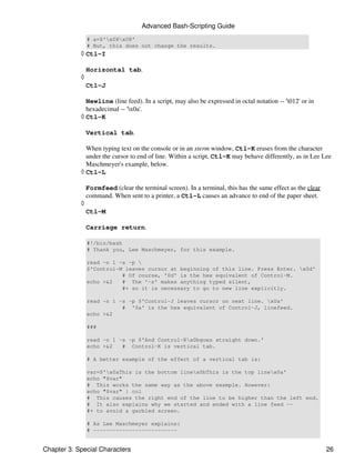 Advanced Bash-Scripting Guide
                # a=$'x08x08'
                # But, this does not change the results.
            ◊ Ctl-I

                Horizontal tab.
            ◊
                Ctl-J

              Newline (line feed). In a script, may also be expressed in octal notation -- '012' or in
              hexadecimal -- 'x0a'.
            ◊ Ctl-K

                Vertical tab.

              When typing text on the console or in an xterm window, Ctl-K erases from the character
              under the cursor to end of line. Within a script, Ctl-K may behave differently, as in Lee Lee
              Maschmeyer's example, below.
            ◊ Ctl-L

                Formfeed (clear the terminal screen). In a terminal, this has the same effect as the clear
                command. When sent to a printer, a Ctl-L causes an advance to end of the paper sheet.
            ◊
                Ctl-M

                Carriage return.

                #!/bin/bash
                # Thank you, Lee Maschmeyer, for this example.

                read -n 1 -s -p 
                $'Control-M leaves cursor at beginning of this line. Press Enter. x0d'
                           # Of course, '0d' is the hex equivalent of Control-M.
                echo >&2   # The '-s' makes anything typed silent,
                           #+ so it is necessary to go to new line explicitly.

                read -n 1 -s -p $'Control-J leaves cursor on next line. x0a'
                           # '0a' is the hex equivalent of Control-J, linefeed.
                echo >&2

                ###

                read -n 1 -s -p $'And Control-Kx0bgoes straight down.'
                echo >&2   # Control-K is vertical tab.

                # A better example of the effect of a vertical tab is:

                var=$'x0aThis is the bottom linex0bThis is the top linex0a'
                echo "$var"
                # This works the same way as the above example. However:
                echo "$var" | col
                # This causes the right end of the line to be higher than the left end.
                # It also explains why we started and ended with a line feed --
                #+ to avoid a garbled screen.

                # As Lee Maschmeyer explains:
                # --------------------------


Chapter 3. Special Characters                                                                                26
 