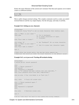 Advanced Bash-Scripting Guide

       Echoes the name (filename) of the current user's terminal. Note that each separate xterm window
       counts as a different terminal.

       bash$ tty
       /dev/pts/1
stty
       Shows and/or changes terminal settings. This complex command, used in a script, can control
       terminal behavior and the way output displays. See the info page, and study it carefully.


       Example 16-2. Setting an erase character

       #!/bin/bash
       # erase.sh: Using "stty" to set an erase character when reading input.

       echo -n "What is your name? "
       read name                            # Try to backspace
                                            #+ to erase characters of input.
                                            # Problems?
       echo "Your name is $name."

       stty   erase '#'                     #   Set "hashmark" (#) as erase character.
       echo   -n "What is your name? "
       read   name                          #   Use # to erase last character typed.
       echo   "Your name is $name."

       exit 0

       # Even after the script exits, the new key value remains set.
       # Exercise: How would you reset the erase character to the default value?


       Example 16-3. secret password: Turning off terminal echoing

       #!/bin/bash
       # secret-pw.sh: secret password

       echo
       echo   -n "Enter password "
       read   passwd
       echo   "password is $passwd"
       echo   -n "If someone had been looking over your shoulder, "
       echo   "your password would have been compromised."

       echo && echo     # Two line-feeds in an "and list."


       stty -echo       # Turns off screen echo.

       echo -n "Enter password again "
       read passwd
       echo
       echo "password is $passwd"
       echo

       stty echo        # Restores screen echo.

       exit 0

       # Do an 'info stty' for more on this useful-but-tricky command.

Chapter 16. System and Administrative Commands                                                           314
 