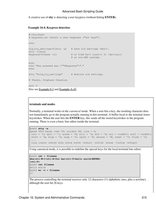 Advanced Bash-Scripting Guide

      A creative use of stty is detecting a user keypress (without hitting ENTER).


      Example 16-4. Keypress detection

      #!/bin/bash
      # keypress.sh: Detect a user keypress ("hot keys").

      echo

      old_tty_settings=$(stty -g)           # Save old settings (why?).
      stty -icanon
      Keypress=$(head -c1)                  # or $(dd bs=1 count=1 2> /dev/null)
                                            # on non-GNU systems

      echo
      echo "Key pressed was ""$Keypress""."
      echo

      stty "$old_tty_settings"              # Restore old settings.

      # Thanks, Stephane Chazelas.

      exit 0
      Also see Example 9-3 and Example A-43.




       terminals and modes

       Normally, a terminal works in the canonical mode. When a user hits a key, the resulting character does
       not immediately go to the program actually running in this terminal. A buffer local to the terminal stores
       keystrokes. When the user hits the ENTER key, this sends all the stored keystrokes to the program
       running. There is even a basic line editor inside the terminal.

       bash$ stty -a
       speed 9600 baud; rows 36; columns 96; line = 0;
        intr = ^C; quit = ^; erase = ^H; kill = ^U; eof = ^D; eol = <undef>; eol2 = <undef>;
        start = ^Q; stop = ^S; susp = ^Z; rprnt = ^R; werase = ^W; lnext = ^V; flush = ^O;
        ...
        isig icanon iexten echo echoe echok -echonl -noflsh -xcase -tostop -echoprt

       Using canonical mode, it is possible to redefine the special keys for the local terminal line editor.

       bash$ cat > filexxx
       wha<ctl-W>I<ctl-H>foo bar<ctl-U>hello world<ENTER>
       <ctl-D>
       bash$ cat filexxx
       hello world
       bash$ wc -c < filexxx
       12

       The process controlling the terminal receives only 12 characters (11 alphabetic ones, plus a newline),
       although the user hit 26 keys.




Chapter 16. System and Administrative Commands                                                                 315
 