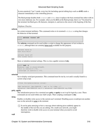 Advanced Bash-Scripting Guide

           In non-canonical ("raw") mode, every key hit (including special editing keys such as ctl-H) sends a
           character immediately to the controlling process.

           The Bash prompt disables both icanon and echo, since it replaces the basic terminal line editor with its
           own more elaborate one. For example, when you hit ctl-A at the Bash prompt, there's no ^A echoed by
           the terminal, but Bash gets a 1 character, interprets it, and moves the cursor to the begining of the line.

           Stéphane Chazelas
setterm
          Set certain terminal attributes. This command writes to its terminal's stdout a string that changes
          the behavior of that terminal.

          bash$ setterm -cursor off
          bash$

          The setterm command can be used within a script to change the appearance of text written to
          stdout, although there are certainly better tools available for this purpose.

          setterm -bold on
          echo bold hello

          setterm -bold off
          echo normal hello
tset
          Show or initialize terminal settings. This is a less capable version of stty.

          bash$ tset -r
          Terminal type is xterm-xfree86.
           Kill is control-U (^U).
           Interrupt is control-C (^C).

setserial
        Set or display serial port parameters. This command must be run by root and is usually found in a
        system setup script.

          # From /etc/pcmcia/serial script:

          IRQ=`setserial /dev/$DEVICE | sed -e 's/.*IRQ: //'`
          setserial /dev/$DEVICE irq 0 ; setserial /dev/$DEVICE irq $IRQ
getty, agetty
        The initialization process for a terminal uses getty or agetty to set it up for login by a user. These
        commands are not used within user shell scripts. Their scripting counterpart is stty.
mesg
        Enables or disables write access to the current user's terminal. Disabling access would prevent another
        user on the network to write to the terminal.

               It can be quite annoying to have a message about ordering pizza suddenly appear in
               the middle of the text file you are editing. On a multi-user network, you might
               therefore wish to disable write access to your terminal when you need to avoid
               interruptions.
wall



Chapter 16. System and Administrative Commands                                                                316
 