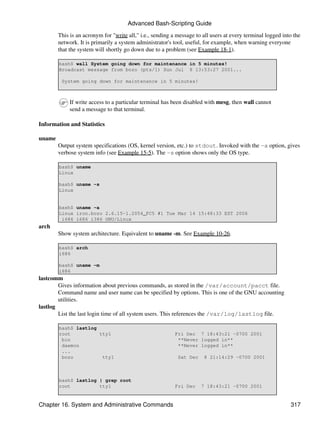 Advanced Bash-Scripting Guide

        This is an acronym for "write all," i.e., sending a message to all users at every terminal logged into the
        network. It is primarily a system administrator's tool, useful, for example, when warning everyone
        that the system will shortly go down due to a problem (see Example 18-1).

        bash$ wall System going down for maintenance in 5 minutes!
        Broadcast message from bozo (pts/1) Sun Jul 8 13:53:27 2001...

         System going down for maintenance in 5 minutes!



             If write access to a particular terminal has been disabled with mesg, then wall cannot
             send a message to that terminal.

Information and Statistics

uname
        Output system specifications (OS, kernel version, etc.) to stdout. Invoked with the -a option, gives
        verbose system info (see Example 15-5). The -s option shows only the OS type.

        bash$ uname
        Linux

        bash$ uname -s
        Linux


        bash$ uname -a
        Linux iron.bozo 2.6.15-1.2054_FC5 #1 Tue Mar 14 15:48:33 EST 2006
         i686 i686 i386 GNU/Linux
arch
        Show system architecture. Equivalent to uname -m. See Example 10-26.

        bash$ arch
        i686

        bash$ uname -m
        i686
lastcomm
        Gives information about previous commands, as stored in the /var/account/pacct file.
        Command name and user name can be specified by options. This is one of the GNU accounting
        utilities.
lastlog
        List the last login time of all system users. This references the /var/log/lastlog file.

        bash$ lastlog
        root          tty1                                 Fri Dec 7 18:43:21 -0700 2001
         bin                                                **Never logged in**
         daemon                                             **Never logged in**
         ...
         bozo          tty1                                 Sat Dec    8 21:14:29 -0700 2001



        bash$ lastlog | grep root
        root          tty1                                 Fri Dec    7 18:43:21 -0700 2001


Chapter 16. System and Administrative Commands                                                               317
 