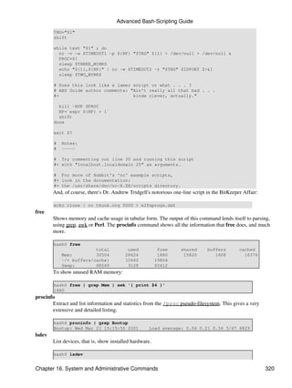 Advanced Bash-Scripting Guide
        TRG="$1"
        shift

        while test "$1" ; do
          nc -v -w $TIMEOUT1 -p ${RP} "$TRG" ${1} < /dev/null > /dev/null &
          PROC=$!
          sleep $THREE_WINKS
          echo "${1},${RP}" | nc -w $TIMEOUT2 -r "$TRG" $IDPORT 2>&1
          sleep $TWO_WINKS

        # Does this look like a lamer script or what . . . ?
        # ABS Guide author comments: "Ain't really all that bad . . .
        #+                            kinda clever, actually."

          kill -HUP $PROC
          RP=`expr ${RP} + 1`
          shift
        done

        exit $?

        #   Notes:
        #   -----

        # Try commenting out line 30 and running this script
        #+ with "localhost.localdomain 25" as arguments.

        # For more of Hobbit's 'nc' example scripts,
        #+ look in the documentation:
        #+ the /usr/share/doc/nc-X.XX/scripts directory.
        And, of course, there's Dr. Andrew Tridgell's notorious one-line script in the BitKeeper Affair:

        echo clone | nc thunk.org 5000 > e2fsprogs.dat
free
        Shows memory and cache usage in tabular form. The output of this command lends itself to parsing,
        using grep, awk or Perl. The procinfo command shows all the information that free does, and much
        more.

        bash$ free
                         total             used            free     shared      buffers        cached
            Mem:         30504            28624            1880      15820         1608          16376
            -/+ buffers/cache:            10640           19864
            Swap:        68540             3128           65412
        To show unused RAM memory:

        bash$ free | grep Mem | awk '{ print $4 }'
        1880
procinfo
       Extract and list information and statistics from the /proc pseudo-filesystem. This gives a very
       extensive and detailed listing.

        bash$ procinfo | grep Bootup
        Bootup: Wed Mar 21 15:15:50 2001             Load average: 0.04 0.21 0.34 3/47 6829
lsdev
        List devices, that is, show installed hardware.

        bash$ lsdev


Chapter 16. System and Administrative Commands                                                             320
 
