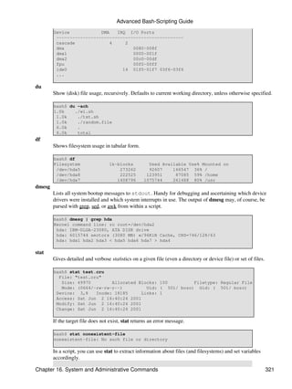 Advanced Bash-Scripting Guide
        Device            DMA   IRQ I/O Ports
         ------------------------------------------------
         cascade              4    2
         dma                          0080-008f
         dma1                         0000-001f
         dma2                         00c0-00df
         fpu                          00f0-00ff
         ide0                     14 01f0-01f7 03f6-03f6
         ...

du
        Show (disk) file usage, recursively. Defaults to current working directory, unless otherwise specified.

        bash$ du -ach
        1.0k    ./wi.sh
         1.0k    ./tst.sh
         1.0k    ./random.file
         6.0k    .
         6.0k    total
df
        Shows filesystem usage in tabular form.

        bash$ df
        Filesystem                 1k-blocks          Used Available Use% Mounted on
         /dev/hda5                     273262         92607    166547 36% /
         /dev/hda8                     222525        123951     87085 59% /home
         /dev/hda7                    1408796       1075744    261488 80% /usr
dmesg
        Lists all system bootup messages to stdout. Handy for debugging and ascertaining which device
        drivers were installed and which system interrupts in use. The output of dmesg may, of course, be
        parsed with grep, sed, or awk from within a script.

        bash$ dmesg | grep hda
        Kernel command line: ro root=/dev/hda2
         hda: IBM-DLGA-23080, ATA DISK drive
         hda: 6015744 sectors (3080 MB) w/96KiB Cache, CHS=746/128/63
         hda: hda1 hda2 hda3 < hda5 hda6 hda7 > hda4

stat
        Gives detailed and verbose statistics on a given file (even a directory or device file) or set of files.

        bash$ stat test.cru
          File: "test.cru"
           Size: 49970        Allocated Blocks: 100         Filetype: Regular File
           Mode: (0664/-rw-rw-r--)         Uid: ( 501/ bozo) Gid: ( 501/ bozo)
         Device: 3,8    Inode: 18185     Links: 1
         Access: Sat Jun 2 16:40:24 2001
         Modify: Sat Jun 2 16:40:24 2001
         Change: Sat Jun 2 16:40:24 2001

        If the target file does not exist, stat returns an error message.

        bash$ stat nonexistent-file
        nonexistent-file: No such file or directory

        In a script, you can use stat to extract information about files (and filesystems) and set variables
        accordingly.

Chapter 16. System and Administrative Commands                                                                     321
 