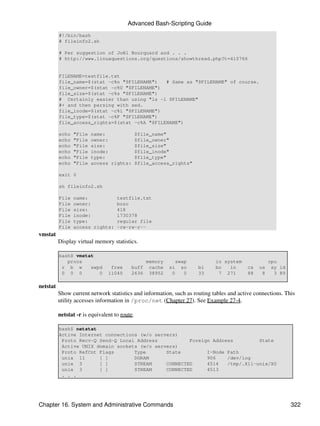 Advanced Bash-Scripting Guide
          #!/bin/bash
          # fileinfo2.sh

          # Per suggestion of Joël Bourquard and . . .
          # http://www.linuxquestions.org/questions/showthread.php?t=410766


          FILENAME=testfile.txt
          file_name=$(stat -c%n "$FILENAME")   # Same as "$FILENAME" of course.
          file_owner=$(stat -c%U "$FILENAME")
          file_size=$(stat -c%s "$FILENAME")
          # Certainly easier than using "ls -l $FILENAME"
          #+ and then parsing with sed.
          file_inode=$(stat -c%i "$FILENAME")
          file_type=$(stat -c%F "$FILENAME")
          file_access_rights=$(stat -c%A "$FILENAME")

          echo   "File   name:                 $file_name"
          echo   "File   owner:                $file_owner"
          echo   "File   size:                 $file_size"
          echo   "File   inode:                $file_inode"
          echo   "File   type:                 $file_type"
          echo   "File   access rights:        $file_access_rights"

          exit 0

          sh fileinfo2.sh

          File   name:              testfile.txt
          File   owner:             bozo
          File   size:              418
          File   inode:             1730378
          File   type:              regular file
          File   access rights:     -rw-rw-r--
vmstat
          Display virtual memory statistics.

          bash$ vmstat
             procs                                 memory        swap        io system              cpu
           r b w     swpd        free     buff      cache   si     so   bi   bo   in      cs   us    sy id
           0 0 0        0       11040     2636      38952    0      0   33    7 271       88    8     3 89

netstat
          Show current network statistics and information, such as routing tables and active connections. This
          utility accesses information in /proc/net (Chapter 27). See Example 27-4.

          netstat -r is equivalent to route.

          bash$ netstat
          Active Internet connections (w/o servers)
           Proto Recv-Q Send-Q Local Address           Foreign Address         State
           Active UNIX domain sockets (w/o servers)
           Proto RefCnt Flags       Type       State         I-Node Path
           unix 11      [ ]         DGRAM                    906    /dev/log
           unix 3       [ ]         STREAM     CONNECTED     4514   /tmp/.X11-unix/X0
           unix 3       [ ]         STREAM     CONNECTED     4513
           . . .




Chapter 16. System and Administrative Commands                                                               322
 