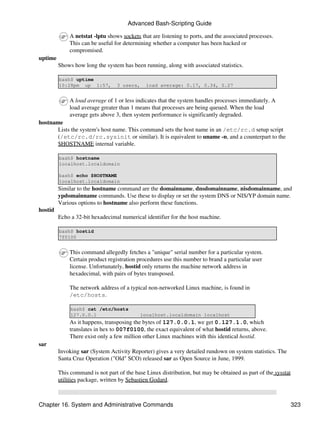 Advanced Bash-Scripting Guide

             A netstat -lptu shows sockets that are listening to ports, and the associated processes.
             This can be useful for determining whether a computer has been hacked or
             compromised.
uptime
         Shows how long the system has been running, along with associated statistics.

         bash$ uptime
         10:28pm up 1:57,         3 users,    load average: 0.17, 0.34, 0.27


             A load average of 1 or less indicates that the system handles processes immediately. A
             load average greater than 1 means that processes are being queued. When the load
             average gets above 3, then system performance is significantly degraded.
hostname
       Lists the system's host name. This command sets the host name in an /etc/rc.d setup script
       (/etc/rc.d/rc.sysinit or similar). It is equivalent to uname -n, and a counterpart to the
       $HOSTNAME internal variable.

         bash$ hostname
         localhost.localdomain

         bash$ echo $HOSTNAME
         localhost.localdomain
         Similar to the hostname command are the domainname, dnsdomainname, nisdomainname, and
         ypdomainname commands. Use these to display or set the system DNS or NIS/YP domain name.
         Various options to hostname also perform these functions.
hostid
         Echo a 32-bit hexadecimal numerical identifier for the host machine.

         bash$ hostid
         7f0100


             This command allegedly fetches a "unique" serial number for a particular system.
             Certain product registration procedures use this number to brand a particular user
             license. Unfortunately, hostid only returns the machine network address in
             hexadecimal, with pairs of bytes transposed.

             The network address of a typical non-networked Linux machine, is found in
             /etc/hosts.

              bash$ cat /etc/hosts
              127.0.0.1                    localhost.localdomain localhost
             As it happens, transposing the bytes of 127.0.0.1, we get 0.127.1.0, which
             translates in hex to 007f0100, the exact equivalent of what hostid returns, above.
             There exist only a few million other Linux machines with this identical hostid.
sar
         Invoking sar (System Activity Reporter) gives a very detailed rundown on system statistics. The
         Santa Cruz Operation ("Old" SCO) released sar as Open Source in June, 1999.

         This command is not part of the base Linux distribution, but may be obtained as part of the sysstat
         utilities package, written by Sebastien Godard.



Chapter 16. System and Administrative Commands                                                                 323
 