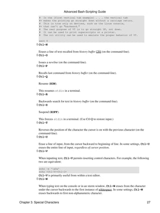 Advanced Bash-Scripting Guide
              #    In the [first vertical tab example] . . . the vertical tab
              #+   makes the printing go straight down without a carriage return.
              #    This is true only on devices, such as the Linux console,
              #+   that can't go "backward."
              #    The real purpose of VT is to go straight UP, not down.
              #    It can be used to print superscripts on a printer.
              #    The col utility can be used to emulate the proper behavior of VT.

              exit 0
            ◊ Ctl-N

              Erases a line of text recalled from history buffer [20] (on the command-line).
            ◊ Ctl-O

              Issues a newline (on the command-line).
            ◊ Ctl-P

              Recalls last command from history buffer (on the command-line).
            ◊ Ctl-Q

              Resume (XON).

              This resumes stdin in a terminal.
            ◊ Ctl-R

              Backwards search for text in history buffer (on the command-line).
            ◊ Ctl-S

              Suspend (XOFF).

              This freezes stdin in a terminal. (Use Ctl-Q to restore input.)
            ◊ Ctl-T

              Reverses the position of the character the cursor is on with the previous character (on the
              command-line).
            ◊ Ctl-U

              Erase a line of input, from the cursor backward to beginning of line. In some settings, Ctl-U
              erases the entire line of input, regardless of cursor position.
            ◊ Ctl-V

              When inputting text, Ctl-V permits inserting control characters. For example, the following
              two are equivalent:

              echo -e 'x0a'
              echo <Ctl-V><Ctl-J>
              Ctl-V is primarily useful from within a text editor.
            ◊ Ctl-W

              When typing text on the console or in an xterm window, Ctl-W erases from the character
              under the cursor backwards to the first instance of whitespace. In some settings, Ctl-W
              erases backwards to first non-alphanumeric character.


Chapter 3. Special Characters                                                                               27
 
