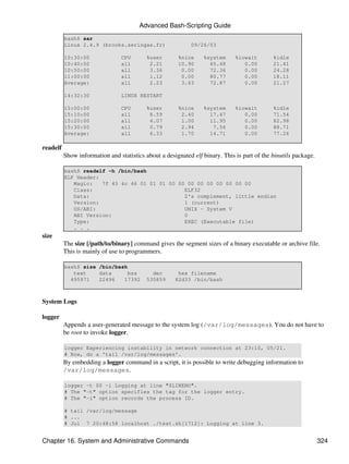 Advanced Bash-Scripting Guide
          bash$ sar
          Linux 2.4.9 (brooks.seringas.fr)                  09/26/03

          10:30:00               CPU       %user       %nice     %system      %iowait        %idle
          10:40:00               all        2.21       10.90       65.48         0.00        21.41
          10:50:00               all        3.36        0.00       72.36         0.00        24.28
          11:00:00               all        1.12        0.00       80.77         0.00        18.11
          Average:               all        2.23        3.63       72.87         0.00        21.27

          14:32:30               LINUX RESTART

          15:00:00               CPU       %user       %nice     %system      %iowait        %idle
          15:10:00               all        8.59        2.40       17.47         0.00        71.54
          15:20:00               all        4.07        1.00       11.95         0.00        82.98
          15:30:00               all        0.79        2.94        7.56         0.00        88.71
          Average:               all        6.33        1.70       14.71         0.00        77.26

readelf
          Show information and statistics about a designated elf binary. This is part of the binutils package.

          bash$ readelf -h /bin/bash
          ELF Header:
             Magic:   7f 45 4c 46 01 01 01 00 00 00 00 00 00 00 00 00
             Class:                             ELF32
             Data:                              2's complement, little endian
             Version:                           1 (current)
             OS/ABI:                            UNIX - System V
             ABI Version:                       0
             Type:                              EXEC (Executable file)
             . . .
size
          The size [/path/to/binary] command gives the segment sizes of a binary executable or archive file.
          This is mainly of use to programmers.

          bash$ size /bin/bash
             text    data      bss           dec       hex filename
            495971   22496   17392         535859     82d33 /bin/bash



System Logs

logger
          Appends a user-generated message to the system log (/var/log/messages). You do not have to
          be root to invoke logger.

          logger Experiencing instability in network connection at 23:10, 05/21.
          # Now, do a 'tail /var/log/messages'.
          By embedding a logger command in a script, it is possible to write debugging information to
          /var/log/messages.

          logger -t $0 -i Logging at line "$LINENO".
          # The "-t" option specifies the tag for the logger entry.
          # The "-i" option records the process ID.

          # tail /var/log/message
          # ...
          # Jul 7 20:48:58 localhost ./test.sh[1712]: Logging at line 3.


Chapter 16. System and Administrative Commands                                                                   324
 