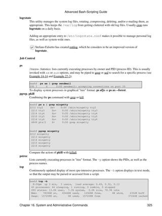 Advanced Bash-Scripting Guide

logrotate
        This utility manages the system log files, rotating, compressing, deleting, and/or e-mailing them, as
        appropriate. This keeps the /var/log from getting cluttered with old log files. Usually cron runs
        logrotate on a daily basis.

         Adding an appropriate entry to /etc/logrotate.conf makes it possible to manage personal log
         files, as well as system-wide ones.

              Stefano Falsetto has created rottlog, which he considers to be an improved version of
              logrotate.

Job Control

ps
         Process Statistics: lists currently executing processes by owner and PID (process ID). This is usually
         invoked with ax or aux options, and may be piped to grep or sed to search for a specific process (see
         Example 14-14 and Example 27-3).

         bash$    ps ax | grep sendmail
         295 ?        S      0:00 sendmail: accepting connections on port 25
       To display system processes in graphical "tree" format: ps afjx or ps ax --forest.
pgrep, pkill
       Combining the ps command with grep or kill.

         bash$ ps a | grep mingetty
         2212 tty2     Ss+    0:00 /sbin/mingetty tty2
          2213 tty3     Ss+    0:00 /sbin/mingetty tty3
          2214 tty4     Ss+    0:00 /sbin/mingetty tty4
          2215 tty5     Ss+    0:00 /sbin/mingetty tty5
          2216 tty6     Ss+    0:00 /sbin/mingetty tty6
          4849 pts/2    S+     0:00 grep mingetty


         bash$ pgrep mingetty
         2212 mingetty
          2213 mingetty
          2214 mingetty
          2215 mingetty
          2216 mingetty

         Compare the action of pkill with killall.
pstree
         Lists currently executing processes in "tree" format. The -p option shows the PIDs, as well as the
         process names.
top
         Continuously updated display of most cpu-intensive processes. The -b option displays in text mode,
         so that the output may be parsed or accessed from a script.

         bash$ top -b
           8:30pm up 3 min, 3 users, load average: 0.49, 0.32, 0.13
          45 processes: 44 sleeping, 1 running, 0 zombie, 0 stopped
          CPU states: 13.6% user, 7.3% system, 0.0% nice, 78.9% idle
          Mem:    78396K av,   65468K used,   12928K free,       0K shrd,                    2352K buff
          Swap: 157208K av,        0K used, 157208K free                                    37244K cached


Chapter 16. System and Administrative Commands                                                                325
 