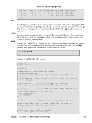 Advanced Bash-Scripting Guide
            PID   USER      PRI   NI    SIZE   RSS SHARE STAT %CPU %MEM         TIME   COMMAND
            848   bozo       17    0     996   996   800 R     5.6 1.2          0:00   top
              1   root        8    0     512   512   444 S     0.0 0.6          0:04   init
              2   root        9    0       0     0     0 SW    0.0 0.0          0:00   keventd
            ...

nice

        Run a background job with an altered priority. Priorities run from 19 (lowest) to -20 (highest). Only
        root may set the negative (higher) priorities. Related commands are renice and snice, which change
        the priority of a running process or processes, and skill, which sends a kill signal to a process or
        processes.
nohup
        Keeps a command running even after user logs off. The command will run as a foreground process
        unless followed by &. If you use nohup within a script, consider coupling it with a wait to avoid
        creating an orphan or zombie process.
pidof
        Identifies process ID (PID) of a running job. Since job control commands, such as kill and renice act
        on the PID of a process (not its name), it is sometimes necessary to identify that PID. The pidof
        command is the approximate counterpart to the $PPID internal variable.

        bash$ pidof xclock
        880



        Example 16-6. pidof helps kill a process

        #!/bin/bash
        # kill-process.sh

        NOPROCESS=2

        process=xxxyyyzzz # Use nonexistent process.
        # For demo purposes only...
        # ... don't want to actually kill any actual process with this script.
        #
        # If, for example, you wanted to use this script to logoff the Internet,
        #     process=pppd

        t=`pidof $process`       # Find pid (process id) of $process.
        # The pid is needed by 'kill' (can't 'kill' by program name).

        if [ -z "$t" ]            # If process not present, 'pidof' returns null.
        then
           echo "Process $process was not running."
           echo "Nothing killed."
           exit $NOPROCESS
        fi

        kill $t                         # May need 'kill -9' for stubborn process.

        # Need a check here to see if process allowed itself to be killed.
        # Perhaps another " t=`pidof $process` " or ...


        # This entire script could be replaced by
        #        kill $(pidof -x process_name)


Chapter 16. System and Administrative Commands                                                             326
 