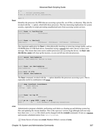 Advanced Bash-Scripting Guide
        # or
        #        killall process_name
        # but it would not be as instructive.

        exit 0
fuser
        Identifies the processes (by PID) that are accessing a given file, set of files, or directory. May also be
        invoked with the -k option, which kills those processes. This has interesting implications for system
        security, especially in scripts preventing unauthorized users from accessing system services.

        bash$ fuser -u /usr/bin/vim
        /usr/bin/vim:         3207e(bozo)



        bash$ fuser -u /dev/null
        /dev/null:            3009(bozo)            3010(bozo)     3197(bozo)      3199(bozo)

        One important application for fuser is when physically inserting or removing storage media, such as
        CD ROM disks or USB flash drives. Sometimes trying a umount fails with a device is busy error
        message. This means that some user(s) and/or process(es) are accessing the device. An fuser -um
        /dev/device_name will clear up the mystery, so you can kill any relevant processes.

        bash$ umount /mnt/usbdrive
        umount: /mnt/usbdrive: device is busy



        bash$ fuser -um /dev/usbdrive
        /mnt/usbdrive:        1772c(bozo)

        bash$ kill -9 1772
        bash$ umount /mnt/usbdrive

        The fuser command, invoked with the -n option identifies the processes accessing a port. This is
        especially useful in combination with nmap.

        root# nmap localhost.localdomain
        PORT     STATE SERVICE
         25/tcp   open smtp



        root# fuser -un tcp 25
        25/tcp:                2095(root)

        root# ps ax | grep 2095 | grep -v grep
        2095 ?        Ss     0:00 sendmail: accepting connections

cron
        Administrative program scheduler, performing such duties as cleaning up and deleting system log
        files and updating the slocate database. This is the superuser version of at (although each user may
        have their own crontab file which can be changed with the crontab command). It runs as a daemon
        and executes scheduled entries from /etc/crontab.

             Some flavors of Linux run crond, Matthew Dillon's version of cron.


Chapter 16. System and Administrative Commands                                                                 327
 