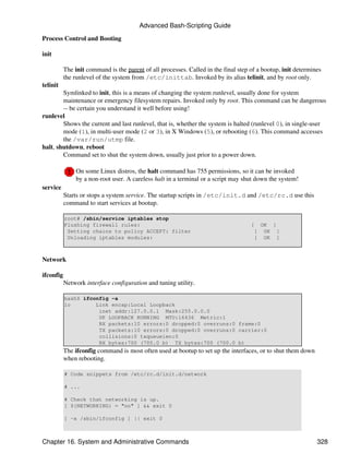 Advanced Bash-Scripting Guide

Process Control and Booting

init

           The init command is the parent of all processes. Called in the final step of a bootup, init determines
           the runlevel of the system from /etc/inittab. Invoked by its alias telinit, and by root only.
telinit
        Symlinked to init, this is a means of changing the system runlevel, usually done for system
        maintenance or emergency filesystem repairs. Invoked only by root. This command can be dangerous
        -- be certain you understand it well before using!
runlevel
        Shows the current and last runlevel, that is, whether the system is halted (runlevel 0), in single-user
        mode (1), in multi-user mode (2 or 3), in X Windows (5), or rebooting (6). This command accesses
        the /var/run/utmp file.
halt, shutdown, reboot
        Command set to shut the system down, usually just prior to a power down.

               On some Linux distros, the halt command has 755 permissions, so it can be invoked
               by a non-root user. A careless halt in a terminal or a script may shut down the system!
service
           Starts or stops a system service. The startup scripts in /etc/init.d and /etc/rc.d use this
           command to start services at bootup.

           root# /sbin/service iptables stop
           Flushing firewall rules:                                                  [    OK ]
            Setting chains to policy ACCEPT: filter                                   [    OK ]
            Unloading iptables modules:                                               [    OK ]



Network

ifconfig
           Network interface configuration and tuning utility.

           bash$ ifconfig -a
           lo        Link encap:Local Loopback
                      inet addr:127.0.0.1 Mask:255.0.0.0
                      UP LOOPBACK RUNNING MTU:16436 Metric:1
                      RX packets:10 errors:0 dropped:0 overruns:0 frame:0
                      TX packets:10 errors:0 dropped:0 overruns:0 carrier:0
                      collisions:0 txqueuelen:0
                      RX bytes:700 (700.0 b) TX bytes:700 (700.0 b)
           The ifconfig command is most often used at bootup to set up the interfaces, or to shut them down
           when rebooting.

           # Code snippets from /etc/rc.d/init.d/network

           # ...

           # Check that networking is up.
           [ ${NETWORKING} = "no" ] && exit 0

           [ -x /sbin/ifconfig ] || exit 0



Chapter 16. System and Administrative Commands                                                                 328
 