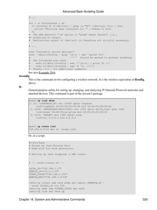 Advanced Bash-Scripting Guide
        # ...

        for i in $interfaces ; do
          if ifconfig $i 2>/dev/null | grep -q "UP" >/dev/null 2>&1 ; then
            action "Shutting down interface $i: " ./ifdown $i boot
          fi
        # The GNU-specific "-q" option to "grep" means "quiet", i.e.,
        #+ producing no output.
        # Redirecting output to /dev/null is therefore not strictly necessary.

        # ...

        echo "Currently active devices:"
        echo `/sbin/ifconfig | grep ^[a-z] | awk '{print $1}'`
        #                            ^^^^^ should be quoted to prevent globbing.
        # The following also work.
        #    echo $(/sbin/ifconfig | awk '/^[a-z]/ { print $1 })'
        #    echo $(/sbin/ifconfig | sed -e 's/ .*//')
        # Thanks, S.C., for additional comments.
       See also Example 29-6.
iwconfig
       This is the command set for configuring a wireless network. It is the wireless equivalent of ifconfig,
       above.
ip
       General purpose utility for setting up, changing, and analyzing IP (Internet Protocol) networks and
       attached devices. This command is part of the iproute2 package.

        bash$ ip link show
        1: lo: <LOOPBACK,UP> mtu 16436 qdisc noqueue
             link/loopback 00:00:00:00:00:00 brd 00:00:00:00:00:00
         2: eth0: <BROADCAST,MULTICAST> mtu 1500 qdisc pfifo_fast qlen 1000
             link/ether 00:d0:59:ce:af:da brd ff:ff:ff:ff:ff:ff
         3: sit0: <NOARP> mtu 1480 qdisc noop
             link/sit 0.0.0.0 brd 0.0.0.0


        bash$ ip route list
        169.254.0.0/16 dev lo       scope link

        Or, in a script:

        #!/bin/bash
        # Script by Juan Nicolas Ruiz
        # Used with his kind permission.

        # Setting up (and stopping) a GRE tunnel.


        # --- start-tunnel.sh ---

        LOCAL_IP="192.168.1.17"
        REMOTE_IP="10.0.5.33"
        OTHER_IFACE="192.168.0.100"
        REMOTE_NET="192.168.3.0/24"

        /sbin/ip tunnel add netb mode gre remote $REMOTE_IP 
          local $LOCAL_IP ttl 255
        /sbin/ip addr add $OTHER_IFACE dev netb
        /sbin/ip link set netb up


Chapter 16. System and Administrative Commands                                                             329
 