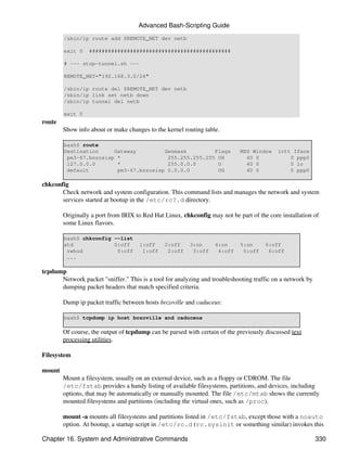 Advanced Bash-Scripting Guide
        /sbin/ip route add $REMOTE_NET dev netb

        exit 0    #############################################

        # --- stop-tunnel.sh ---

        REMOTE_NET="192.168.3.0/24"

        /sbin/ip route del $REMOTE_NET dev netb
        /sbin/ip link set netb down
        /sbin/ip tunnel del netb

        exit 0
route
        Show info about or make changes to the kernel routing table.

        bash$ route
        Destination     Gateway         Genmask         Flags               MSS Window     irtt Iface
         pm3-67.bozosisp *               255.255.255.255 UH                   40 0             0 ppp0
         127.0.0.0       *               255.0.0.0       U                    40 0             0 lo
         default         pm3-67.bozosisp 0.0.0.0         UG                   40 0             0 ppp0

chkconfig
       Check network and system configuration. This command lists and manages the network and system
       services started at bootup in the /etc/rc?.d directory.

        Originally a port from IRIX to Red Hat Linux, chkconfig may not be part of the core installation of
        some Linux flavors.

        bash$ chkconfig --list
        atd             0:off        1:off     2:off     3:on     4:on      5:on      6:off
         rwhod           0:off        1:off     2:off     3:off    4:off     5:off     6:off
         ...

tcpdump
      Network packet "sniffer." This is a tool for analyzing and troubleshooting traffic on a network by
      dumping packet headers that match specified criteria.

        Dump ip packet traffic between hosts bozoville and caduceus:

        bash$ tcpdump ip host bozoville and caduceus

        Of course, the output of tcpdump can be parsed with certain of the previously discussed text
        processing utilities.

Filesystem

mount
        Mount a filesystem, usually on an external device, such as a floppy or CDROM. The file
        /etc/fstab provides a handy listing of available filesystems, partitions, and devices, including
        options, that may be automatically or manually mounted. The file /etc/mtab shows the currently
        mounted filesystems and partitions (including the virtual ones, such as /proc).

        mount -a mounts all filesystems and partitions listed in /etc/fstab, except those with a noauto
        option. At bootup, a startup script in /etc/rc.d (rc.sysinit or something similar) invokes this

Chapter 16. System and Administrative Commands                                                             330
 