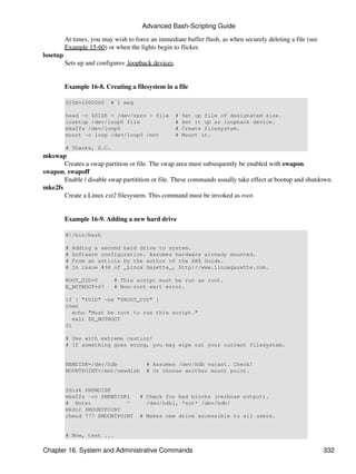 Advanced Bash-Scripting Guide

          At times, you may wish to force an immediate buffer flush, as when securely deleting a file (see
          Example 15-60) or when the lights begin to flicker.
losetup
          Sets up and configures loopback devices.


          Example 16-8. Creating a filesystem in a file

          SIZE=1000000     # 1 meg

          head -c $SIZE < /dev/zero > file           #   Set up file of designated size.
          losetup /dev/loop0 file                    #   Set it up as loopback device.
          mke2fs /dev/loop0                          #   Create filesystem.
          mount -o loop /dev/loop0 /mnt              #   Mount it.

          # Thanks, S.C.
mkswap
       Creates a swap partition or file. The swap area must subsequently be enabled with swapon.
swapon, swapoff
       Enable / disable swap partitition or file. These commands usually take effect at bootup and shutdown.
mke2fs
       Create a Linux ext2 filesystem. This command must be invoked as root.


          Example 16-9. Adding a new hard drive

          #!/bin/bash

          #   Adding a second hard drive to system.
          #   Software configuration. Assumes hardware already mounted.
          #   From an article by the author of the ABS Guide.
          #   In issue #38 of _Linux Gazette_, http://www.linuxgazette.com.

          ROOT_UID=0        # This script must be run as root.
          E_NOTROOT=67      # Non-root exit error.

          if [ "$UID" -ne "$ROOT_UID" ]
          then
             echo "Must be root to run this script."
             exit $E_NOTROOT
          fi

          # Use with extreme caution!
          # If something goes wrong, you may wipe out your current filesystem.


          NEWDISK=/dev/hdb               # Assumes /dev/hdb vacant. Check!
          MOUNTPOINT=/mnt/newdisk        # Or choose another mount point.


          fdisk $NEWDISK
          mke2fs -cv $NEWDISK1        # Check for bad blocks (verbose output).
          # Note:            ^          /dev/hdb1, *not* /dev/hdb!
          mkdir $MOUNTPOINT
          chmod 777 $MOUNTPOINT       # Makes new drive accessible to all users.


          # Now, test ...

Chapter 16. System and Administrative Commands                                                               332
 