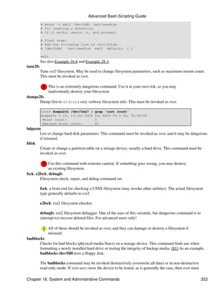 Advanced Bash-Scripting Guide
          # mount -t ext2 /dev/hdb1 /mnt/newdisk
          # Try creating a directory.
          # If it works, umount it, and proceed.

          # Final step:
          # Add the following line to /etc/fstab.
          # /dev/hdb1 /mnt/newdisk ext2 defaults                1 1

          exit
          See also Example 16-8 and Example 28-3.
tune2fs
          Tune ext2 filesystem. May be used to change filesystem parameters, such as maximum mount count.
          This must be invoked as root.

              This is an extremely dangerous command. Use it at your own risk, as you may
              inadvertently destroy your filesystem.
dumpe2fs
      Dump (list to stdout) very verbose filesystem info. This must be invoked as root.

          root# dumpe2fs /dev/hda7 |         grep 'ount count'
          dumpe2fs 1.19, 13-Jul-2000         for EXT2 FS 0.5b, 95/08/09
           Mount count:                      6
           Maximum mount count:              20
hdparm
      List or change hard disk parameters. This command must be invoked as root, and it may be dangerous
      if misused.
fdisk
      Create or change a partition table on a storage device, usually a hard drive. This command must be
      invoked as root.

             Use this command with extreme caution. If something goes wrong, you may destroy
             an existing filesystem.
fsck, e2fsck, debugfs
        Filesystem check, repair, and debug command set.

          fsck: a front end for checking a UNIX filesystem (may invoke other utilities). The actual filesystem
          type generally defaults to ext2.

          e2fsck: ext2 filesystem checker.

          debugfs: ext2 filesystem debugger. One of the uses of this versatile, but dangerous command is to
          (attempt to) recover deleted files. For advanced users only!

              All of these should be invoked as root, and they can damage or destroy a filesystem if
              misused.
badblocks
       Checks for bad blocks (physical media flaws) on a storage device. This command finds use when
       formatting a newly installed hard drive or testing the integrity of backup media. [81] As an example,
       badblocks /dev/fd0 tests a floppy disk.

          The badblocks command may be invoked destructively (overwrite all data) or in non-destructive
          read-only mode. If root user owns the device to be tested, as is generally the case, then root must

Chapter 16. System and Administrative Commands                                                                  333
 
