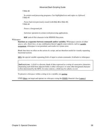 Advanced Bash-Scripting Guide

              ◊ Ctl-X

                In certain word processing programs, Cuts highlighted text and copies to clipboard.
              ◊ Ctl-Y

                Pastes back text previously erased (with Ctl-K or Ctl-U).
              ◊ Ctl-Z

               Pauses a foreground job.

               Substitute operation in certain word processing applications.

               EOF (end-of-file) character in the MSDOS filesystem.
Whitespace
       functions as a separator between commands and/or variables. Whitespace consists of either
       spaces, tabs, blank lines, or any combination thereof. [21] In some contexts, such as variable
       assignment, whitespace is not permitted, and results in a syntax error.

       Blank lines have no effect on the action of a script, and are therefore useful for visually separating
       functional sections.

       $IFS, the special variable separating fields of input to certain commands. It defaults to whitespace.


        Definition: A field is a discrete chunk of data expressed as a string of consecutive characters.
        Separating each field from adjacent fields is either whitespace or some other designated character
        (often determined by the $IFS). In some contexts, a field may be called a record.

       To preserve whitespace within a string or in a variable, use quoting.

       UNIX filters can target and operate on whitespace using the POSIX character class [:space:].




Chapter 3. Special Characters                                                                                   28
 