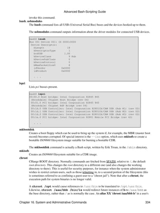 Advanced Bash-Scripting Guide

        invoke this command.
lsusb, usbmodules
        The lsusb command lists all USB (Universal Serial Bus) buses and the devices hooked up to them.

        The usbmodules command outputs information about the driver modules for connected USB devices.

        bash$ lsusb
        Bus 001 Device 001: ID 0000:0000
         Device Descriptor:
           bLength                18
           bDescriptorType         1
           bcdUSB               1.00
           bDeviceClass            9 Hub
           bDeviceSubClass         0
           bDeviceProtocol         0
           bMaxPacketSize0         8
           idVendor           0x0000
           idProduct          0x0000

            . . .

lspci
        Lists pci busses present.

        bash$ lspci
        00:00.0 Host     bridge: Intel Corporation 82845 845
         (Brookdale)     Chipset Host Bridge (rev 04)
         00:01.0 PCI     bridge: Intel Corporation 82845 845
         (Brookdale)     Chipset AGP Bridge (rev 04)
         00:1d.0 USB     Controller: Intel Corporation 82801CA/CAM USB (Hub #1)                 (rev 02)
         00:1d.1 USB     Controller: Intel Corporation 82801CA/CAM USB (Hub #2)                 (rev 02)
         00:1d.2 USB     Controller: Intel Corporation 82801CA/CAM USB (Hub #3)                 (rev 02)
         00:1e.0 PCI     bridge: Intel Corporation 82801 Mobile PCI Bridge (rev                 42)

            . . .

mkbootdisk
      Creates a boot floppy which can be used to bring up the system if, for example, the MBR (master boot
      record) becomes corrupted. Of special interest is the --iso option, which uses mkisofs to create a
      bootable ISO9660 filesystem image suitable for burning a bootable CDR.

       The mkbootdisk command is actually a Bash script, written by Erik Troan, in the /sbin directory.
mkisofs
       Creates an ISO9660 filesystem suitable for a CDR image.
chroot
       CHange ROOT directory. Normally commands are fetched from $PATH, relative to /, the default
       root directory. This changes the root directory to a different one (and also changes the working
       directory to there). This is useful for security purposes, for instance when the system administrator
       wishes to restrict certain users, such as those telnetting in, to a secured portion of the filesystem (this
       is sometimes referred to as confining a guest user to a "chroot jail"). Note that after a chroot, the
       execution path for system binaries is no longer valid.

        A chroot /opt would cause references to /usr/bin to be translated to /opt/usr/bin.
        Likewise, chroot /aaa/bbb /bin/ls would redirect future instances of ls to /aaa/bbb as
        the base directory, rather than / as is normally the case. An alias XX 'chroot /aaa/bbb ls' in a user's


Chapter 16. System and Administrative Commands                                                                 334
 