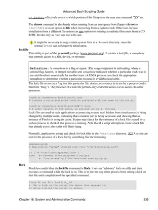Advanced Bash-Scripting Guide

           ~/.bashrc effectively restricts which portion of the filesystem she may run command "XX" on.

           The chroot command is also handy when running from an emergency boot floppy (chroot to
           /dev/fd0), or as an option to lilo when recovering from a system crash. Other uses include
           installation from a different filesystem (an rpm option) or running a readonly filesystem from a CD
           ROM. Invoke only as root, and use with care.

                It might be necessary to copy certain system files to a chrooted directory, since the
                normal $PATH can no longer be relied upon.
lockfile
           This utility is part of the procmail package (www.procmail.org). It creates a lock file, a semaphore
           that controls access to a file, device, or resource.


            Definition: A semaphore is a flag or signal. (The usage originated in railroading, where a
            colored flag, lantern, or striped movable arm semaphore indicated whether a particular track was in
            use and therefore unavailable for another train.) A UNIX process can check the appropriate
            semaphore to determine whether a particular resource is available/accessible.
           The lock file serves as a flag that this particular file, device, or resource is in use by a process (and is
           therefore "busy"). The presence of a lock file permits only restricted access (or no access) to other
           processes.

           lockfile /home/bozo/lockfiles/$0.lock
           # Creates a write-protected lockfile prefixed with the name of the script.

           lockfile /home/bozo/lockfiles/${0##*/}.lock
           # A safer version of the above, as pointed out by E. Choroba.
           Lock files are used in such applications as protecting system mail folders from simultaneously being
           changed by multiple users, indicating that a modem port is being accessed, and showing that an
           instance of Firefox is using its cache. Scripts may check for the existence of a lock file created by a
           certain process to check if that process is running. Note that if a script attempts to create a lock file
           that already exists, the script will likely hang.

           Normally, applications create and check for lock files in the /var/lock directory. [82] A script can
           test for the presence of a lock file by something like the following.

           appname=xyzip
           # Application "xyzip" created lock file "/var/lock/xyzip.lock".

           if [ -e "/var/lock/$appname.lock" ]
           then   #+ Prevent other programs & scripts
                  # from accessing files/resources used by xyzip.
             ...
flock
           Much less useful than the lockfile command is flock. It sets an "advisory" lock on a file and then
           executes a command while the lock is on. This is to prevent any other process from setting a lock on
           that file until completion of the specified command.

           flock $0 cat $0 > lockfile__$0
           # Set a lock on the script the above line appears in,
           #+ while listing the script to stdout.



Chapter 16. System and Administrative Commands                                                                      335
 