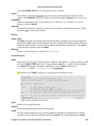 Advanced Bash-Scripting Guide

             Unlike lockfile, flock does not automatically create a lock file.
mknod
      Creates block or character device files (may be necessary when installing new hardware on the
      system). The MAKEDEV utility has virtually all of the functionality of mknod, and is easier to use.
MAKEDEV
      Utility for creating device files. It must be run as root, and in the /dev directory. It is a sort of
      advanced version of mknod.
tmpwatch
      Automatically deletes files which have not been accessed within a specified period of time. Usually
      invoked by cron to remove stale log files.

Backup

dump, restore
       The dump command is an elaborate filesystem backup utility, generally used on larger installations
       and networks. [83] It reads raw disk partitions and writes a backup file in a binary format. Files to be
       backed up may be saved to a variety of storage media, including disks and tape drives. The restore
       command restores backups made with dump.
fdformat
       Perform a low-level format on a floppy disk (/dev/fd0*).

System Resources

ulimit
         Sets an upper limit on use of system resources. Usually invoked with the -f option, which sets a limit
         on file size (ulimit -f 1000 limits files to 1 meg maximum). [84] The -t option limits the coredump
         size (ulimit -c 0 eliminates coredumps). Normally, the value of ulimit would be set in
         /etc/profile and/or ~/.bash_profile (see Appendix G).

             Judicious use of ulimit can protect a system against the dreaded fork bomb.

              #!/bin/bash
              # This script is for illustrative purposes only.
              # Run it at your own peril -- it WILL freeze your system.

              while true     #    Endless loop.
              do
                 $0 &        #    This script invokes itself . . .
                             #+   forks an infinite number of times . . .
                             #+   until the system freezes up because all resources exhausted.
              done           #    This is the notorious "sorcerer's appentice" scenario.

              exit 0         #    Will not exit here, because this script will never terminate.
             A ulimit -Hu XX (where XX is the user process limit) in /etc/profile would abort this
             script when it exceeded the preset limit.
quota
       Display user or group disk quotas.
setquota
       Set user or group disk quotas from the command-line.
umask
       User file creation permissions mask. Limit the default file attributes for a particular user. All files
       created by that user take on the attributes specified by umask. The (octal) value passed to umask

Chapter 16. System and Administrative Commands                                                                   336
 