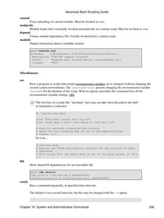 Advanced Bash-Scripting Guide

rmmod
      Force unloading of a kernel module. Must be invoked as root.
modprobe
      Module loader that is normally invoked automatically in a startup script. Must be invoked as root.
depmod
      Creates module dependency file. Usually invoked from a startup script.
modinfo
      Output information about a loadable module.

        bash$ modinfo hid
        filename:    /lib/modules/2.4.20-6/kernel/drivers/usb/hid.o
         description: "USB HID support drivers"
         author:      "Andreas Gal, Vojtech Pavlik <vojtech@suse.cz>"
         license:     "GPL"



Miscellaneous

env
        Runs a program or script with certain environmental variables set or changed (without changing the
        overall system environment). The [varname=xxx] permits changing the environmental variable
        varname for the duration of the script. With no options specified, this command lists all the
        environmental variable settings. [86]

            The first line of a script (the "sha-bang" line) may use env when the path to the shell
            or interpreter is unknown.

             #! /usr/bin/env perl

             print "This Perl script will run,n";
             print "even when I don't know where to find Perl.n";

             # Good for portable cross-platform scripts,
             # where the Perl binaries may not be in the expected place.
             # Thanks, S.C.
            Or even ...

             #!/bin/env bash
             # Queries the $PATH enviromental variable for the location of bash.
             # Therefore ...
             # This script will run where Bash is not in its usual place, in /bin.
             ...
ldd
        Show shared lib dependencies for an executable file.

        bash$ ldd /bin/ls
        libc.so.6 => /lib/libc.so.6 (0x4000c000)
        /lib/ld-linux.so.2 => /lib/ld-linux.so.2 (0x80000000)
watch
        Run a command repeatedly, at specified time intervals.

        The default is two-second intervals, but this may be changed with the -n option.



Chapter 16. System and Administrative Commands                                                             338
 