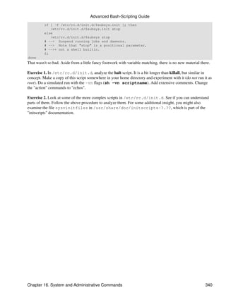Advanced Bash-Scripting Guide
          if [ -f /etc/rc.d/init.d/$subsys.init ]; then
             /etc/rc.d/init.d/$subsys.init stop
          else
             /etc/rc.d/init.d/$subsys stop
          # --> Suspend running jobs and daemons.
          # --> Note that "stop" is a positional parameter,
          # -->+ not a shell builtin.
          fi
done
That wasn't so bad. Aside from a little fancy footwork with variable matching, there is no new material there.

Exercise 1. In /etc/rc.d/init.d, analyze the halt script. It is a bit longer than killall, but similar in
concept. Make a copy of this script somewhere in your home directory and experiment with it (do not run it as
root). Do a simulated run with the -vn flags (sh -vn scriptname). Add extensive comments. Change
the "action" commands to "echos".

Exercise 2. Look at some of the more complex scripts in /etc/rc.d/init.d. See if you can understand
parts of them. Follow the above procedure to analyze them. For some additional insight, you might also
examine the file sysvinitfiles in /usr/share/doc/initscripts-?.??, which is part of the
"initscripts" documentation.




Chapter 16. System and Administrative Commands                                                             340
 