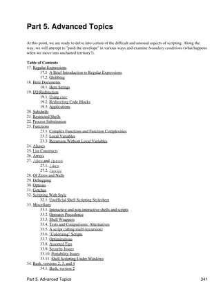 Part 5. Advanced Topics

At this point, we are ready to delve into certain of the difficult and unusual aspects of scripting. Along the
way, we will attempt to "push the envelope" in various ways and examine boundary conditions (what happens
when we move into uncharted territory?).

Table of Contents
17. Regular Expressions
         17.1. A Brief Introduction to Regular Expressions
         17.2. Globbing
18. Here Documents
         18.1. Here Strings
19. I/O Redirection
         19.1. Using exec
         19.2. Redirecting Code Blocks
         19.3. Applications
20. Subshells
21. Restricted Shells
22. Process Substitution
23. Functions
         23.1. Complex Functions and Function Complexities
         23.2. Local Variables
         23.3. Recursion Without Local Variables
24. Aliases
25. List Constructs
26. Arrays
27. /dev and /proc
         27.1. /dev
         27.2. /proc
28. Of Zeros and Nulls
29. Debugging
30. Options
31. Gotchas
32. Scripting With Style
         32.1. Unofficial Shell Scripting Stylesheet
33. Miscellany
         33.1. Interactive and non-interactive shells and scripts
         33.2. Operator Precedence
         33.3. Shell Wrappers
         33.4. Tests and Comparisons: Alternatives
         33.5. A script calling itself (recursion)
         33.6. "Colorizing" Scripts
         33.7. Optimizations
         33.8. Assorted Tips
         33.9. Security Issues
         33.10. Portability Issues
         33.11. Shell Scripting Under Windows
34. Bash, versions 2, 3, and 4
         34.1. Bash, version 2

Part 5. Advanced Topics                                                                                   341
 