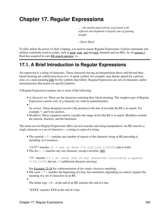 Chapter 17. Regular Expressions
                                                  . . . the intellectual activity associated with
                                                  software development is largely one of gaining
                                                  insight.

                                                  --Stowe Boyd

To fully utilize the power of shell scripting, you need to master Regular Expressions. Certain commands and
utilities commonly used in scripts, such as grep, expr, sed and awk, interpret and use REs. As of version 3,
Bash has acquired its own RE-match operator: =~.


17.1. A Brief Introduction to Regular Expressions
An expression is a string of characters. Those characters having an interpretation above and beyond their
literal meaning are called metacharacters. A quote symbol, for example, may denote speech by a person,
ditto, or a meta-meaning [88] for the symbols that follow. Regular Expressions are sets of characters and/or
metacharacters that match (or specify) patterns.

A Regular Expression contains one or more of the following:

      • A character set. These are the characters retaining their literal meaning. The simplest type of Regular
        Expression consists only of a character set, with no metacharacters.
      •
        An anchor. These designate (anchor) the position in the line of text that the RE is to match. For
        example, ^, and $ are anchors.
      • Modifiers. These expand or narrow (modify) the range of text the RE is to match. Modifiers include
        the asterisk, brackets, and the backslash.

The main uses for Regular Expressions (REs) are text searches and string manipulation. An RE matches a
single character or a set of characters -- a string or a part of a string.

      • The asterisk -- * -- matches any number of repeats of the character string or RE preceding it,
        including zero instances.

        "1133*" matches 11 + one or more 3's: 113, 1133, 1133333, and so forth.
      • The dot -- . -- matches any one character, except a newline. [89]

        "13." matches 13 + at least one of any character (including a space):
        1133, 11333, but not 13 (additional character missing).

        See Example 15-18 for a demonstration of dot single-character matching.
      • The caret -- ^ -- matches the beginning of a line, but sometimes, depending on context, negates the
        meaning of a set of characters in an RE.
      •
        The dollar sign -- $ -- at the end of an RE matches the end of a line.

        "XXX$" matches XXX at the end of a line.



Chapter 17. Regular Expressions                                                                            343
 