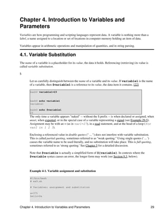 Chapter 4. Introduction to Variables and
Parameters
Variables are how programming and scripting languages represent data. A variable is nothing more than a
label, a name assigned to a location or set of locations in computer memory holding an item of data.

Variables appear in arithmetic operations and manipulation of quantities, and in string parsing.


4.1. Variable Substitution
The name of a variable is a placeholder for its value, the data it holds. Referencing (retrieving) its value is
called variable substitution.

$

        Let us carefully distinguish between the name of a variable and its value. If variable1 is the name
        of a variable, then $variable1 is a reference to its value, the data item it contains. [22]

        bash$ variable1=23


        bash$ echo variable1
        variable1

        bash$ echo $variable1
        23
        The only time a variable appears "naked" -- without the $ prefix -- is when declared or assigned, when
        unset, when exported, or in the special case of a variable representing a signal (see Example 29-5).
        Assignment may be with an = (as in var1=27), in a read statement, and at the head of a loop (for
        var2 in 1 2 3).

        Enclosing a referenced value in double quotes (" ... ") does not interfere with variable substitution.
        This is called partial quoting, sometimes referred to as "weak quoting." Using single quotes (' ... ')
        causes the variable name to be used literally, and no substitution will take place. This is full quoting,
        sometimes referred to as 'strong quoting.' See Chapter 5 for a detailed discussion.

        Note that $variable is actually a simplified form of ${variable}. In contexts where the
        $variable syntax causes an error, the longer form may work (see Section 9.3, below).



        Example 4-1. Variable assignment and substitution

        #!/bin/bash
        # ex9.sh

        # Variables: assignment and substitution

        a=375
        hello=$a



Chapter 4. Introduction to Variables and Parameters                                                               29
 