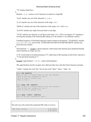 Advanced Bash-Scripting Guide

         "^$" matches blank lines.
     •
         Brackets -- [...] -- enclose a set of characters to match in a single RE.

         "[xyz]" matches any one of the characters x, y, or z.

         "[c-n]" matches any one of the characters in the range c to n.

         "[B-Pk-y]" matches any one of the characters in the ranges B to P and k to y.

         "[a-z0-9]" matches any single lowercase letter or any digit.

         "[^b-d]" matches any character except those in the range b to d. This is an instance of ^ negating or
         inverting the meaning of the following RE (taking on a role similar to ! in a different context).

         Combined sequences of bracketed characters match common word patterns. "[Yy][Ee][Ss]" matches
         yes, Yes, YES, yEs, and so forth. "[0-9][0-9][0-9]-[0-9][0-9]-[0-9][0-9][0-9][0-9]" matches any
         Social Security number.
     •
         The backslash --  -- escapes a special character, which means that character gets interpreted literally
         (and is therefore no longer special).

         A "$" reverts back to its literal meaning of "$", rather than its RE meaning of end-of-line. Likewise a
         "" has the literal meaning of "".
     •
         Escaped "angle brackets" -- <...> -- mark word boundaries.

         The angle brackets must be escaped, since otherwise they have only their literal character meaning.

         "<the>" matches the word "the," but not the words "them," "there," "other," etc.

         bash$ cat textfile
         This is line 1, of which there is only one instance.
          This is the only instance of line 2.
          This is line 3, another line.
          This is line 4.


         bash$ grep 'the' textfile
         This is line 1, of which there is only one instance.
          This is the only instance of line 2.
          This is line 3, another line.


         bash$ grep '<the>' textfile
         This is the only instance of line 2.




The only way to be certain that a particular RE works is to test it.

 TEST FILE: tstfile                                       # No match.
                                                          # No match.


Chapter 17. Regular Expressions                                                                               344
 