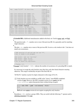 Advanced Bash-Scripting Guide

 Run        grep "1133*"      on this file.                  #   Match.
                                                             #   No match.
                                                             #   No match.
 This    line    contains    the number    113.              #   Match.
 This    line    contains    the number    13.               #   No match.
 This    line    contains    the number    133.              #   No match.
 This    line    contains    the number    1133.             #   Match.
 This    line    contains    the number    113312.           #   Match.
 This    line    contains    the number    1112.             #   No match.
 This    line    contains    the number    113312312.        #   Match.
 This    line    contains    no numbers    at all.           #   No match.
 bash$      grep   "1133*" tstfile
 Run        grep   "1133*" on this file.                     # Match.
  This      line   contains the number 113.                   # Match.
  This      line   contains the number 1133.                  # Match.
  This      line   contains the number 113312.                # Match.
  This      line   contains the number 113312312.             # Match.



        • Extended REs. Additional metacharacters added to the basic set. Used in egrep, awk, and Perl.
        •
          The question mark -- ? -- matches zero or one of the previous RE. It is generally used for matching
          single characters.
        •
          The plus -- + -- matches one or more of the previous RE. It serves a role similar to the *, but does not
          match zero occurrences.

            # GNU versions of sed and awk can use "+",
            # but it needs to be escaped.

            echo a111b | sed -ne '/a1+b/p'
            echo a111b | grep 'a1+b'
            echo a111b | gawk '/a1+b/'
            # All of above are equivalent.

            # Thanks, S.C.
        • Escaped "curly brackets" -- { } -- indicate the number of occurrences of a preceding RE to match.

            It is necessary to escape the curly brackets since they have only their literal character meaning
            otherwise. This usage is technically not part of the basic RE set.

            "[0-9]{5}" matches exactly five digits (characters in the range of 0 to 9).

                 Curly brackets are not available as an RE in the "classic" (non-POSIX compliant)
                 version of awk. However, the GNU extended version of awk, gawk, has the
                 --re-interval option that permits them (without being escaped).

                 bash$ echo 2222 | gawk --re-interval '/2{3}/'
                 2222

                 Perl and some egrep versions do not require escaping the curly brackets.
        •
            Parentheses -- ( ) -- enclose a group of REs. They are useful with the following "|" operator and in
            substring extraction using expr.


Chapter 17. Regular Expressions                                                                                    345
 