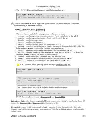 Advanced Bash-Scripting Guide

      • The -- | -- "or" RE operator matches any of a set of alternate characters.

        bash$ egrep 're(a|e)d' misc.txt
        People who read seem to be better informed than those who do not.
         The clarinet produces sound by the vibration of its reed.



     Some versions of sed, ed, and ex support escaped versions of the extended Regular Expressions
     described above, as do the GNU utilities.

      • POSIX Character Classes. [:class:]

        This is an alternate method of specifying a range of characters to match.
      • [:alnum:] matches alphabetic or numeric characters. This is equivalent to A-Za-z0-9.
      • [:alpha:] matches alphabetic characters. This is equivalent to A-Za-z.
      • [:blank:] matches a space or a tab.
      • [:cntrl:] matches control characters.
      • [:digit:] matches (decimal) digits. This is equivalent to 0-9.
      • [:graph:] (graphic printable characters). Matches characters in the range of ASCII 33 - 126. This
        is the same as [:print:], below, but excluding the space character.
      • [:lower:] matches lowercase alphabetic characters. This is equivalent to a-z.
      • [:print:] (printable characters). Matches characters in the range of ASCII 32 - 126. This is the
        same as [:graph:], above, but adding the space character.
      • [:space:] matches whitespace characters (space and horizontal tab).
      • [:upper:] matches uppercase alphabetic characters. This is equivalent to A-Z.
      • [:xdigit:] matches hexadecimal digits. This is equivalent to 0-9A-Fa-f.

             POSIX character classes generally require quoting or double brackets ([[ ]]).

        bash$ grep [[:digit:]] test.file
        abc=723



        # ...
        if [[ $arow =~ [[:digit:]] ]]   # Numerical input?
        then       # POSIX char class
          if [[ $acol =~ [[:alpha:]] ]] # Number followed by a letter? Illegal!
        # ...
        # From ktour.sh example script.
        These character classes may even be used with globbing, to a limited extent.

        bash$ ls -l ?[[:digit:]][[:digit:]]?
        -rw-rw-r--    1 bozo bozo          0 Aug 21 14:47 a33b

        POSIX character classes are used in Example 15-21 and Example 15-22.

Sed, awk, and Perl, used as filters in scripts, take REs as arguments when "sifting" or transforming files or I/O
streams. See Example A-12 and Example A-16 for illustrations of this.

The standard reference on this complex topic is Friedl's Mastering Regular Expressions. Sed & Awk, by
Dougherty and Robbins, also gives a very lucid treatment of REs. See the Bibliography for more information
on these books.

Chapter 17. Regular Expressions                                                                              346
 