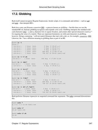 Advanced Bash-Scripting Guide


17.2. Globbing

Bash itself cannot recognize Regular Expressions. Inside scripts, it is commands and utilities -- such as sed
and awk -- that interpret RE's.

Bash does carry out filename expansion [90] -- a process known as globbing -- but this does not use the
standard RE set. Instead, globbing recognizes and expands wild cards. Globbing interprets the standard wild
card characters [91] -- * and ?, character lists in square brackets, and certain other special characters (such as ^
for negating the sense of a match). There are important limitations on wild card characters in globbing,
however. Strings containing * will not match filenames that start with a dot, as, for example, .bashrc. [92]
Likewise, the ? has a different meaning in globbing than as part of an RE.

bash$ ls -l
total 2
 -rw-rw-r--        1   bozo    bozo           0   Aug 6    18:42   a.1
 -rw-rw-r--        1   bozo    bozo           0   Aug 6    18:42   b.1
 -rw-rw-r--        1   bozo    bozo           0   Aug 6    18:42   c.1
 -rw-rw-r--        1   bozo    bozo         466   Aug 6    17:48   t2.sh
 -rw-rw-r--        1   bozo    bozo         758   Jul 30   09:02   test1.txt

bash$ ls -l t?.sh
-rw-rw-r--    1 bozo          bozo        466 Aug     6 17:48 t2.sh

bash$ ls -l [ab]*
-rw-rw-r--    1 bozo bozo                    0 Aug 6 18:42 a.1
 -rw-rw-r--    1 bozo bozo                    0 Aug 6 18:42 b.1

bash$ ls -l [a-c]*
-rw-rw-r--    1 bozo bozo                    0 Aug 6 18:42 a.1
 -rw-rw-r--    1 bozo bozo                    0 Aug 6 18:42 b.1
 -rw-rw-r--    1 bozo bozo                    0 Aug 6 18:42 c.1

bash$ ls -l [^ab]*
-rw-rw-r--    1 bozo bozo                    0 Aug 6 18:42 c.1
 -rw-rw-r--    1 bozo bozo                  466 Aug 6 17:48 t2.sh
 -rw-rw-r--    1 bozo bozo                  758 Jul 30 09:02 test1.txt

bash$ ls -l {b*,c*,*est*}
-rw-rw-r--    1 bozo bozo                    0 Aug 6 18:42 b.1
 -rw-rw-r--    1 bozo bozo                    0 Aug 6 18:42 c.1
 -rw-rw-r--    1 bozo bozo                  758 Jul 30 09:02 test1.txt

Bash performs filename expansion on unquoted command-line arguments. The echo command demonstrates
this.

bash$ echo *
a.1 b.1 c.1 t2.sh test1.txt

bash$ echo t*
t2.sh test1.txt

bash$ echo t?.sh
t2.sh




Chapter 17. Regular Expressions                                                                                347
 